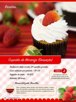 Receitas...

Cupcake de Morango (Sensação)
. Rendimento desta receita: 24 cupcakes grandes
. Custo estimado por unidade: ~ R$ 1,35
. Sugestão de venda: ~ R$ 6,50
. Validade: 48 horas

Vídeo:

Acompanhe o vídeo do
preparo desta receita no site:

www.priscake.com.br/curso

. Massa utilizada: Baunilha
Para o preparo desta receita você deverá utilizar a massa
base de baunilha, preparada com pré-mistura para cakes.
Veja a receita da massa e forneamento na página 26 ou no
vídeo número 1.
08

www.priscake.com.br

2

 