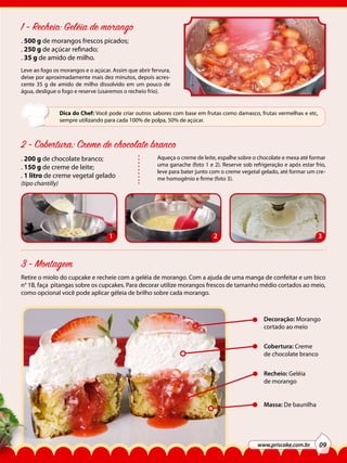 1 - Recheio: Geléia de morango
. 500 g de morangos frescos picados;
. 250 g de açúcar refinado;
. 35 g de amido de milho.
Leve ao fogo os morangos e o açúcar. Assim que abrir fervura,
deixe por aproximadamente mais dez minutos, depois acrescente 35 g de amido de milho dissolvido em um pouco de
água, desligue o fogo e reserve (usaremos o recheio frio).

Dica do Chef: Você pode criar outros sabores com base em frutas como damasco, frutas vermelhas e etc,
sempre utilizando para cada 100% de polpa, 50% de açúcar.

2 - Cobertura: Creme de chocolate branco
. 200 g de chocolate branco;
. 150 g de creme de leite;
. 1 litro de creme vegetal gelado
(tipo chantilly)

1

Aqueça o creme de leite, espalhe sobre o chocolate e mexa até formar
uma ganache (foto 1 e 2). Reserve sob refrigeração e após estar frio,
leve para bater junto com o creme vegetal gelado, até formar um creme homogênio e firme (foto 3).

2

3

3 - Montagem
Retire o miolo do cupcake e recheie com a geléia de morango. Com a ajuda de uma manga de confeitar e um bico
n° 1B, faça pitangas sobre os cupcakes. Para decorar utilize morangos frescos de tamanho médio cortados ao meio,
como opcional você pode aplicar géleia de brilho sobre cada morango.

Decoração: Morango
cortado ao meio
Cobertura: Creme
de chocolate branco
Recheio: Geléia
de morango
Massa: De baunilha

www.priscake.com.br

09

 