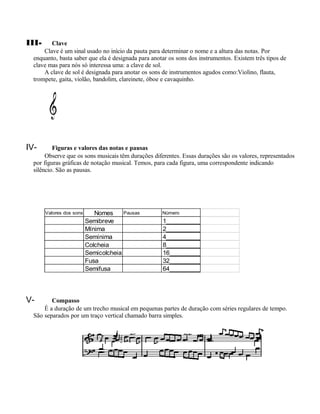 III-     Clave
      Clave é um sinal usado no início da pauta para determinar o nome e a altura das notas. Por
  enquanto, basta saber que ela é designada para anotar os sons dos instrumentos. Existem três tipos de
  clave mas para nós só interessa uma: a clave de sol.
      A clave de sol é designada para anotar os sons de instrumentos agudos como:Violino, flauta,
  trompete, gaita, violão, bandolim, clareinete, óboe e cavaquinho.




IV-       Figuras e valores das notas e pausas
       Observe que os sons musicais têm durações diferentes. Essas durações são os valores, representados
  por figuras gráficas de notação musical. Temos, para cada figura, uma correspondente indicando
  silêncio. São as pausas.




       Valores dos sons      Nomes     Pausas        Número
                          Semibreve                  1__________
                          Mínima                     2__________
                          Semínima                   4__________
                          Colcheia                   8__________
                          Semicolcheia               16_________
                          Fusa                       32_________
                          Semifusa                   64_________




V-       Compasso
      É a duração de um trecho musical em pequenas partes de duração com séries regulares de tempo.
  São separados por um traço vertical chamado barra simples.
 