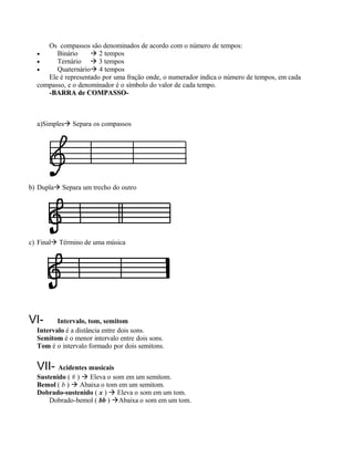 Os compassos são denominados de acordo com o número de tempos:
  •     Binário      2 tempos
  •     Ternário  3 tempos
  •     Quaternário 4 tempos
     Ele é representado por uma fração onde, o numerador indica o número de tempos, em cada
  compasso, e o denominador é o símbolo do valor de cada tempo.
     -BARRA de COMPASSO-



  a)Simples Separa os compassos




b) Dupla Separa um trecho do outro




c) Final Término de uma música




VI-      Intervalo, tom, semitom
  Intervalo é a distância entre dois sons.
  Semitom é o menor intervalo entre dois sons.
  Tom é o intervalo formado por dois semitons.


  VII- Acidentes musicais
  Sustenido ( # )  Eleva o som em um semitom.
  Bemol ( b )  Abaixa o tom em um semitom.
  Dobrado-sustenido ( x )  Eleva o som em um tom.
      Dobrado-bemol ( bb ) Abaixa o som em um tom.
 