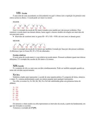 VIII- Escala
     É uma série de sons ascendentes ou descendentes na qual o último será a repetição do primeiro uma
oitava acima ou abaixo. A escala pode ser maior ou menor.

    MAIOR


    Dó Ré Mi Fá Sol Lá Si Dó
    Este é o exemplo da escala de Dó maior tomada como padrão por não possuir acidentes. Para
construir a escala maior nas demais alturas, basta seguir o mesmo modelo em relação aos intervalos de
um grau para outro:
    • Intervalos de semitom entre os graus III---IV e VII---VIII e de tom entre os demais graus.

    MENOR


    Lá Si Dó Ré Mi Fá Sol Lá
    Este é o exemplo da escala de Lá menor que também é tomada por base por não possuir acidentes.
A diferença é que os Graus III, IV e VII são abaixados.

     Escalas relativas
     O sexto grau da escala maior é a sua relativa na escala menor. Possuem acidentes iguais mas tônicas
diferentes. É o exemplo das escalas de Dó maior e Lá menor.


    XIX-Acorde
    É o conjunto de três ou mais sons ouvidos simultaneamente. Pode ser também arpejado quando as
notas são ouvidas sucessivamente.

    X-Cifra
     Símbolos criados para representar o acorde de uma maneira prática. É composta de letras, números
e sinais. É o sistema predominante usado em música popular para qualquer instrumento.
     Em cifra, os nomes Lá, Si, Dó, Ré, Mi, Fá e Sol são substituídas pelas sets primeiras letras do
alfabeto.

    A – Lá
    B – Si
    C – Dó
    D – Ré
    E – Mi
    F – Fá
    G – Sol

    Os números e sinais usados na cifra representam os intervalos da escala, a partir da fundamental, em
que são formados os acordes.
    Tomemos o exemplo de C7(#9).
 