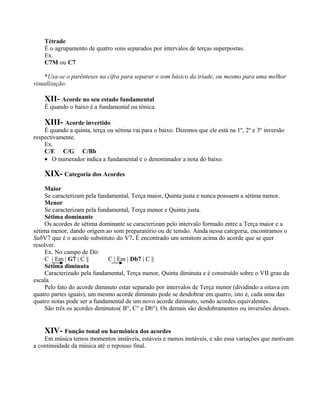 Tétrade
    È o agrupamento de quatro sons separados por intervalos de terças superpostas.
    Ex.
    C7M ou C7

    *Usa-se o parênteses na cifra para separar o som básico da tríade, ou mesmo para uma melhor
visualização.

    XII- Acorde no seu estado fundamental
    É quando o baixo é a fundamental ou tônica.

    XIII- Acorde invertido
    É quando a quinta, terça ou sétima vai para o baixo. Dizemos que ele está na 1º, 2º e 3º inversão
respectivamente.
    Ex.
    C/E C/G C/Bb
    • O numerador indica a fundamental e o denominador a nota do baixo.

    XIX- Categoria dos Acordes
     Maior
     Se caracterizam pela fundamental, Terça maior, Quinta justa e nunca possuem a sétima menor.
     Menor
     Se caracterizam pela fundamental, Terça menor e Quinta justa.
     Sétima dominante
     Os acordes de sétima dominante se caracterizam pelo intervalo formado entre a Terça maior e a
sétima menor, dando origem ao som preparatório ou de tensão. Ainda nessa categoria, encontramos o
SubV7 que é o acorde substituto do V7. É encontrado um semitom acima do acorde que se quer
resolver.
     Ex. No campo de Dó:
     C | Em | G7 | C ||       C | Em | Db7 | C ||
     Sétima diminuta
     Caracterizado pela fundamental, Terça menor, Quinta diminuta e é construído sobre o VII grau da
escala.
     Pelo fato do acorde diminuto estar separado por intervalos de Terça menor (dividindo a oitava em
quatro partes iguais), um mesmo acorde diminuto pode se desdobrar em quatro, isto é, cada uma das
quatro notas pode ser a fundamental de um novo acorde diminuto, sendo acordes equivalentes.
     São três os acordes diminutos( B°, C° e Db°). Os demais são desdobramentos ou inversões desses.


    XIV- Função tonal ou harmônica dos acordes
    Em música temos momentos instáveis, estáveis e menos instáveis, e são essa variações que motivam
a continuidade da música até o repouso final.
 