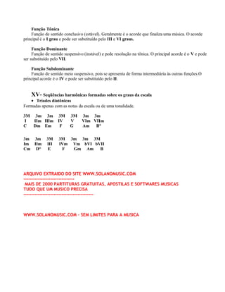 Função Tônica
    Função de sentido conclusivo (estável). Geralmente é o acorde que finaliza uma música. O acorde
principal é o I grau e pode ser substituído pelo III e VI graus.

     Função Dominante
     Função de sentido suspensivo (instável) e pede resolução na tônica. O principal acorde é o V e pode
ser substituído pelo VII.

    Função Subdominante
    Função de sentido meio suspensivo, pois se apresenta de forma intermediária às outras funções.O
principal acorde é o IV e pode ser substituído pelo II.


    XV- Seqüências harmônicas formadas sobre os graus da escala
    • Tríades diatônicas
Formadas apenas com as notas da escala ou de uma tonalidade.

3M 3m 3m           3M     3M     3m 3m
 I IIm IIIm        IV     V      VIm VIIm
C  Dm Em            F     G      Am   B°

3m 3m        3M    3M 3m 3m 3M
Im IIm       III   IVm Vm bVI bVII
Cm D°         E     F  Gm Am    B




ARQUIVO EXTRAIDO DO SITE WWW.SOLANOMUSIC.COM
--------------------------------
 MAIS DE 2000 PARTITURAS GRATUITAS, APOSTILAS E SOFTWARES MUSICAS
TUDO QUE UM MUSICO PRECISA
--------------------------------------------



WWW.SOLANOMUSIC.COM - SEM LIMITES PARA A MUSICA
 