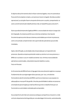 O objetivodessaferramentanãoé refazersistemaslegados,massimautomatizar
fluxosde formarápidae simples,semprecisarmexernolegado.Devidoaocaráter
operacional,assoluçõesfazemumaponte diretacomousuário,comportando-se
como umaferramentade trabalhodiretae não um backoffice paraa área de TI.
Outra questãodiretamente ligadaaoBPMé a necessidade de reduzirolongociclo
de integração.Asempresasjátêmseussistemascomplexos.Esse tipode
ferramentaapenasextrai dessessistemasasatividadesque entramnoprocesso,
como umacamada complementare de supervisãodosaplicativosque jáestão
instalados.
Apósa identificação,asatividades sãoarmazenadasporumrepositóriode
processos.Quandoaempresapretende mudarouconstruirumnovoprocesso,o
BPMvai à sua base e usaum modeloexistente.Isso eliminaanecessidadede
aplicativoscustomizados,reduzindotempode trabalhoe custos.
Foco emPessoas
As ferramentasde BPMutilizamalinguagemdosexecutivosde negóciose aspeças
fundamentaisde suaengrenagemsãoaspessoas,por isso,a missãodos
fornecedoresdasferramentasde BPMé auxiliarasempresase suasequipesna
adequaçãoao novoperfil de gestão.Umadas possibilidadesé adotarumprocesso
orientadode aproximaçãoque nãofazdiferençaentre otrabalhofeitoporum
funcionárioe asatividadesrealizadaspelocomputador.
Essa amplaforma de lidarcom processosobrigaascompanhiasa trocarema visão
vertical e departamental de gestãoporumaabordagemhorizontal,automatizando,
 