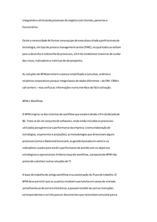 integrandoe otimizandoprocessosdonegóciocomclientes,parceirose
funcionários.
Existe a necessidade de formarumaequipe de executivosaliadaaprofissionaisde
tecnologia,umtipode processmanagementcenter(PMC),noqual todosse voltam
para o desenhoe redesenhode processos,afimde estabelecermaneirasde cuidar
dos riscos,indicadorese métricasde desempenho.
As soluçõesde BPMpermitemoacessosimplificadoaconsultas,análisese
relatórioscorporativosporque integrabasesde dadosdiferentes –de ERP, CRMe
call centers – masunificaas informaçõesnumainterface de fácil utilização.
BPMe Workflow
O BPMorigina-se dossistemasde workflow que existemdesde ofimdadécadade
80. Trata-se de um conjuntode softwares,onde estãoincluídososprocessos
utilizadosparagerenciaraperformance daempresa (comoelaboraçãode
estratégias,orçamentose projeções),asmetodologiasque direcionamalguns
processos(comoo BalancedScorecard,ougestãobaseadaemvalor) e os
indicadoresusadosparamediraperformance de acordocom os objetivos
estratégicose operacionais.Emboranasçado workflow,apropostade BPMnão
pretende substituiroutrassoluçõesde TI.
A base de trabalhodo antigoworkflow eraaautomação do fluxode trabalho.O
BPMdeve permitirque osusuáriosrecebamsuastarefasemcaixasde entrada
semelhantesasdocorreioeletrônico,e possamrecebê-lascomasinstruções
correspondentese oslinksparaos documentosque necessitamconsultarparaa
 