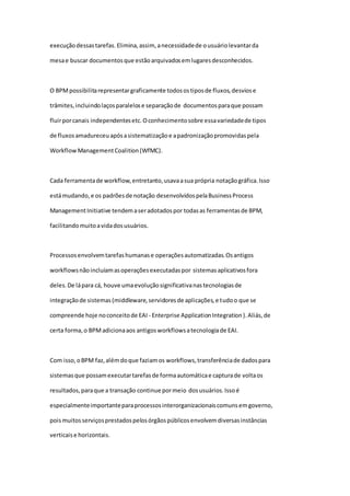 execuçãodessastarefas.Elimina,assim, anecessidadede ousuáriolevantarda
mesae buscar documentosque estãoarquivadosemlugaresdesconhecidos.
O BPMpossibilitarepresentargraficamente todosostiposde fluxos,desviose
trâmites,incluindolaçosparalelose separaçãode documentosparaque possam
fluirporcanais independentesetc.Oconhecimentosobre essavariedadede tipos
de fluxosamadureceuapósasistematizaçãoe apadronizaçãopromovidaspela
WorkflowManagementCoalition(WfMC).
Cada ferramentade workflow,entretanto,usavaasua própria notaçãográfica.Isso
estámudando,e os padrõesde notação desenvolvidospelaBusinessProcess
ManagementInitiative tendemaseradotadospor todasas ferramentasde BPM,
facilitandomuitoavidadosusuários.
Processosenvolvemtarefashumanase operaçõesautomatizadas.Osantigos
workflowsnãoincluíamasoperaçõesexecutadaspor sistemasaplicativosfora
deles.De lápara cá, houve umaevoluçãosignificativanastecnologiasde
integraçãode sistemas(middleware,servidoresde aplicações,e tudoo que se
compreende hoje noconceitode EAI - Enterprise ApplicationIntegration).Aliás,de
certa forma,o BPMadicionaaos antigosworkflowsatecnologiade EAI.
Com isso,oBPM faz,alémdoque faziamos workflows,transferênciade dadospara
sistemasque possamexecutartarefasde formaautomáticae capturade voltaos
resultados,paraque a transação continue pormeio dosusuários.Issoé
especialmenteimportanteparaprocessosinterorganizacionaiscomunsemgoverno,
poismuitosserviçosprestadospelosórgãospúblicosenvolvemdiversasinstâncias
verticaise horizontais.
 
