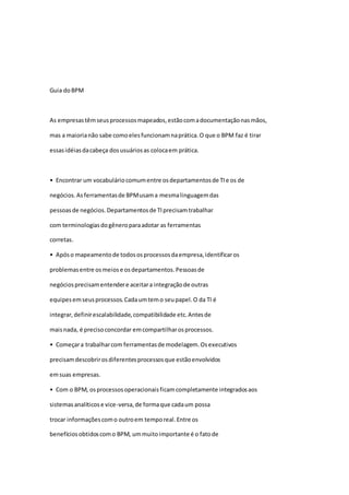 Guia doBPM
As empresastêmseusprocessosmapeados,estãocomadocumentaçãonasmãos,
mas a maiorianão sabe comoelesfuncionamnaprática.O que o BPM faz é tirar
essasidéiasdacabeça dosusuáriosas colocaem prática.
• Encontrar um vocabuláriocomumentre osdepartamentosde TIe os de
negócios.Asferramentasde BPMusama mesmalinguagemdas
pessoas de negócios.Departamentosde TIprecisamtrabalhar
com terminologiasdogêneroparaadotar as ferramentas
corretas.
• Apóso mapeamentode todososprocessosdaempresa,identificaros
problemasentre osmeiose osdepartamentos.Pessoasde
negóciosprecisamentendere aceitara integraçãode outras
equipesemseusprocessos.Cadaumtemo seupapel.O da TI é
integrar,definirescalabilidade,compatibilidade etc.Antesde
maisnada, é precisoconcordar emcompartilharosprocessos.
• Começara trabalharcom ferramentasde modelagem.Osexecutivos
precisamdescobrirosdiferentesprocessosque estãoenvolvidos
emsuas empresas.
• Com o BPM, osprocessosoperacionaisficamcompletamente integradosaos
sistemasanalíticose vice-versa,de formaque cadaum possa
trocar informaçõescomo outroem temporeal.Entre os
benefíciosobtidoscomo BPM, ummuitoimportante é o fatode
 
