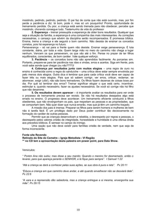 insistindo, pedindo, pedindo, pedindo. O pai faz de conta que não está ouvindo, mas, por fim
perde a paciência e diz: tá bom, pode ir, mas só um pouquinho! Pronto, oportunidade de
treinamento perdida. Ou pior, a criança está sendo treinada para não obedecer, percebe que
insistindo, chorando consegue tudo. Testemunho de vida do professor
2. Esperança – treinar pressupõe a esperança de obter bons resultados. Qualquer que
seja a situação da família, a esperança é uma companhia das mais interessantes. As correções
necessárias, o cansaço que advém da disciplina serão recompensados. É promessa bíblica.
Ensina, treina a criança e ela seguirá o bom caminho. Não desista de ensinar os conceitos
corretos, pois há esperança no futuro.
Perseverança – só vai para a frente quem não desiste. Ensinar exige perseverança. É luta
constante, diária, por toda a vida. Quem larga mão no meio do caminho não chega a lugar
nenhum. Vencem os que perseveram, os que vão até o fim. Pense no prazer de ter filhos
equilibrados, conscientes, de bom caráter. Vale qualquer esforço.
3. Paciência – os conceitos bons não são aprendidos facilmente. As porcarias sim.
Portanto, prepare-se para ter paciência nas idas e vindas, erros e acertos. Siga em frente, pois
você sabe aonde quer chegar (ou não????)!
4. Cobrança por resultados junto com muitos elogios – uma regra de ouro no
ensino é conhecida como a regra do sanduíche – uma crítica deve estar sempre envolvida por
pelo menos dois elogios. Outra dica é lembrar que para cada crítica você deve ser capaz de
fazer três ou mais elogios. Pais que só sabem corrigir, ver erros, criticar, reclamar, se
aborrecer, exigir (ufa!), não são bons treinadores. Os filhos fazem dezenas de coisas boas por
dia. Por quê só lembrar dos erros? Treinar significar elogiar o que está certo, incentivar,
estimular e, quando necessário, fazer os ajustes necessários. Se você só corrige não há filho
que não desanime.
5. Os resultados devem aparecer – é importante avaliar os resultados para ver onde
o processo de treinamento precisa ser revisto. Se não há resultados desejados algo está
errado no ensino. O progresso deve acontecer. Um treinamento eficiente conduzirá a filhos
obedientes, que não envergonham os pais, que respeitam as pessoas e as propriedades, que
se comportam bem. Não quer dizer que nunca errarão, mas que já têm um caminho traçado.
A missão dos pais é imensa. Preparar os filhos para serem homens e mulheres de bem
não é tarefa fácil. É um privilégio dado por Deus poder contribuir tão decisivamente na
formação do caráter de outras pessoas.
Permitir que as crianças desenvolvam a rebeldia, o desrespeito por regras e pessoas, o
desrespeito pelos valores cristão de integridade, honestidade e humildade é uma ofensa direta
aos preceitos bíblicos. É semear no campo do inimigo.
Uma opção que não deve existir para famílias cristãs de verdade, nem que seja de
forma inconsciente.
Fonte site Revendo
Retirado do Site do Cemetre – Igreja Metodista - VI Região
** no CD tem a apresentação desta palestra em power point, para Data Show.
Versículos:
“ Porém Ana não subiu; mas disse a seu marido: Quando o menino for desmamado, então o
levarei, para que apareça perante o SENHOR, e lá fique para sempre”. I Samuel 1:22
“Até a criança se dará a conhecer pelas suas ações, se sua obra é pura e reta”. Pv 20:11
“Educa a criança em que caminho deve andar, e até quando envelhecer não se desviará dele”.
Pv 22:6
“A vara e a repreensão dão sabedoria, mas a criança entregue a si mesma, envergonha sua
mãe”. Pv 29:15
10
 