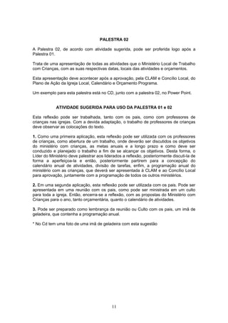PALESTRA 02
A Palestra 02, de acordo com atividade sugerida, pode ser proferida logo após a
Palestra 01.
Trata de uma apresentação de todas as atividades que o Ministério Local de Trabalho
com Crianças, com as suas respectivas datas, locais das atividades e orçamentos.
Esta apresentação deve acontecer após a aprovação, pela CLAM e Concílio Local, do
Plano de Ação da Igreja Local, Calendário e Orçamento Programa.
Um exemplo para esta palestra está no CD, junto com a palestra 02, no Power Point.
ATIVIDADE SUGERIDA PARA USO DA PALESTRA 01 e 02
Esta reflexão pode ser trabalhada, tanto com os pais, como com professores de
crianças nas igrejas. Com a devida adaptação, o trabalho de professores de crianças
deve observar as colocações do texto.
1. Como uma primeira aplicação, esta reflexão pode ser utilizada com os professores
de crianças, como abertura de um trabalho, onde deverão ser discutidos os objetivos
do ministério com crianças, as metas anuais e a longo prazo e como deve ser
conduzido e planejado o trabalho a fim de se alcançar os objetivos. Desta forma, o
Líder do Ministério deve palestrar aos liderados a reflexão, posteriormente discuti-la de
forma a aperfeiçoa-la e então, posteriormente partirem para a concepção do
calendário anual de atividades, divisão de tarefas, enfim, a programação anual do
ministério com as crianças, que deverá ser apresentada à CLAM e ao Concílio Local
para aprovação, juntamente com a programação de todos os outros ministérios.
2. Em uma segunda aplicação, esta reflexão pode ser utilizada com os pais. Pode ser
apresentada em uma reunião com os pais, como pode ser ministrada em um culto
para toda a igreja. Então, encerra-se a reflexão, com as propostas do Ministério com
Crianças para o ano, tanto orçamentária, quanto o calendário de atividades.
3. Pode ser preparado como lembrança da reunião ou Culto com os pais, um imã de
geladeira, que contenha a programação anual.
* No Cd tem uma foto de uma imã de geladeira com esta sugestão
11
 