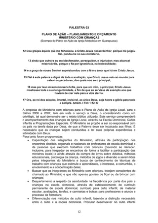 PALESTRA 03
PLANO DE AÇÃO – PLANEJAMENTO E ORÇAMENTO
MINISTÉRIO COM CRIANÇAS
(Exemplo do Plano de Ação da Igreja Metodista em Guarapuava)
12 Dou graças àquele que me fortaleceu, a Cristo Jesus nosso Senhor, porque me julgou
fiel, pondo-me no seu ministério,
13 ainda que outrora eu era blasfemador, perseguidor, e injuriador; mas alcancei
misericórdia, porque o fiz por ignorância, na incredulidade;
14 e a graça de nosso Senhor superabundou com a fé e o amor que há em Cristo Jesus.
15 Fiel é esta palavra e digna de toda a aceitação; que Cristo Jesus veio ao mundo para
salvar os pecadores, dos quais sou eu o principal;
16 mas por isso alcancei misericórdia, para que em mim, o principal, Cristo Jesus
mostrasse toda a sua longanimidade, a fim de que eu servisse de exemplo aos que
haviam de crer nele para a vida eterna.
17 Ora, ao rei dos séculos, imortal, invisível, ao único Deus, seja honra e glória para todo
o sempre. Amém. I Tim 1:12-17
A proposta do Ministério com crianças para o Plano de Ação da Igreja Local, para o
Biênio 2006 e 2007, tem em vista o serviço a Deus, o considerando como um
privilégio, tal qual demonstra ser o relato bíblico utilizado. Este serviço compreenderá
o acompanhamento das crianças da Igreja Local, através da Escola Dominical, Cultos
Infantis e Programações Especiais. O Ministério se propõe a ser co-responsável com
os pais na tarefa dada por Deus, de que a Palavra deve ser inculcada aos filhos. É
necessário que as crianças sejam conduzidas a ter suas próprias experiências e
intimidade com Deus.
Para tanto foram programadas:
• Capacitação dos integrantes do Ministério, através da participação nos
encontros distritais, regionais e nacionais de professores de escola dominical e
de pessoas que exercem trabalhos com crianças (devendo se oferecer,
inclusive, para hospedar os encontros de forma a facilitar a participação dos
ministros locais) e ainda através da compra de livros sobre didática, métodos
educacionais, psicologia da criança, métodos de jogos e diversão a serem lidos
pelos integrantes do Ministério e busca de conhecimento de técnicas de
trabalho com crianças que estimule o aprendizado, o interesse, a comunhão, o
envolvimento e a concentração delas;
• Buscar que os integrantes do Ministério com crianças, estejam conscientes do
chamado ao Ministério e que não apenas gostem de ficar ou de brincar com
crianças;
• Despertamento a respeito da assiduidade na freqüência por parte dos pais e
crianças na escola dominical, através de estabelecimento de currículo
permanente de escola dominical, currículo para culto infantil, de material
escolar, avaliações, tarefas, e camisetas e bolsas para professores e alunos e
processo de formatura;
• Diferenciação nos métodos de culto infantil, fazendo a distinção necessária
entre o culto e a escola dominical. Procurar desenvolver no culto infantil
12
 