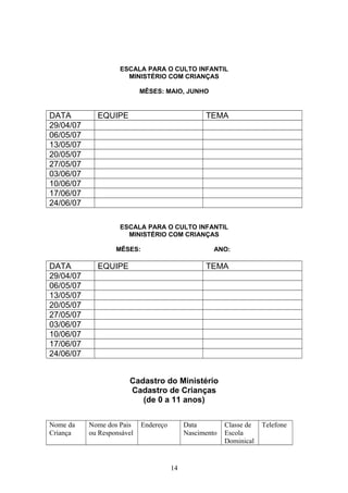 ESCALA PARA O CULTO INFANTIL
MINISTÉRIO COM CRIANÇAS
MÊSES: MAIO, JUNHO
DATA EQUIPE TEMA
29/04/07
06/05/07
13/05/07
20/05/07
27/05/07
03/06/07
10/06/07
17/06/07
24/06/07
ESCALA PARA O CULTO INFANTIL
MINISTÉRIO COM CRIANÇAS
MÊSES: ANO:
DATA EQUIPE TEMA
29/04/07
06/05/07
13/05/07
20/05/07
27/05/07
03/06/07
10/06/07
17/06/07
24/06/07
Cadastro do Ministério
Cadastro de Crianças
(de 0 a 11 anos)
Nome da
Criança
Nome dos Pais
ou Responsável
Endereço Data
Nascimento
Classe de
Escola
Dominical
Telefone
14
 