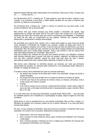 Algumas destas Palavras estão relacionadas com promessas. Faça que eu Faço. Inculque que
Eu .............ensine que Eu.......
Em Deuteronômio 6:6-7, a Palavra diz: “E estas palavras, que hoje te ordeno, estarão no teu
coração; e as ensinarás a teus filhos, e delas falarás sentado em tua casa e andando pelo
caminho, ao deitar-te e ao levantar-te.”
Em Provérbios 22:6, a Palavra diz: “ Instrui o menino no caminho em que deve andar, e até
quando envelhecer não se desviará dele.”
Mas temos visto que muitas crianças que foram criadas e educadas nas igrejas, hoje
adolescentes ou adultos não estão mais lá. Por quê?? Deus não cumpriu com a sua parte??
Sabemos que Deus não é homem para que minta e conhecemos sua fidelidade e integridade
na tarefa de dar cabo ao cumprimento da sua palavra. Partindo daí, podemos então,
desenvolver o pensamento e analisar esta situação.
Na sociedade que vivemos hoje, cumprir com a nossa parte (igreja ou pais) tornou-se tarefa
muito complexa. O Ministério de Trabalho com crianças, surgido na Igreja pelo mover do
Espírito, se propõe a cooperar com os Pais. E não há como ser visto de outra forma, que não a
cooperação. Mas não basta aos pais, trazerem os seus filhos à Igreja (embora de fundamental
importância) para que a tarefa esteja cumprida. Tudo o que envolve a vida da criança deve
fazer parte deste processo de “inculcação”. Mas como??
Veja que a Palavra diz, sentado em sua casa (nos horários de lazer, nas refeições), andando
pelo caminho (levando para a escola, indo para um passeio, viajando), ao deitar-se (orando
com seu filho, contando histórias, orando por eles). Isto quer dizer em todo o tempo,
aproveitando sabiamente toda a oportunidade, aplicando a Palavra no dia a dia.
Não temos como influenciar no ambiente escolar, por exemplo, por mais que tenhamos
oportunidade de escolher. As crianças estão sozinhas lá, e as professoras terão influencia e
também os colegas de classe, etc.
Aí existem muitos outros ambientes dos quais as crianças participam:
• Os amigos das crianças (aí já existe pelo menos uma subdivisão: amigos da escola e
amigos da igreja);
• Os amigos dos pais (que também tem os amigos em geral e os amigos da igreja);
• A família (que hoje já não participa da mesma crença, os tios(as), primos(as), avós e
muitas vezes nem mesmo os pais);
• A Igreja;
• O lar onde a criança vive (e aí temos o relacionamento familiar, muitas vezes a falta do
pai ou da mãe, a formação da família já não é necessariamente, papai, mamãe e filhos;
tem a TV, etc)
E no meio disso tudo, de toda essa diversidade, a grande tarefa: INCULCAR.......que não pode
ser satisfeita apenas com a freqüência e a participação na igreja. (Agora imagine se nem isso
acontece).
Desta forma, é com se estivéssemos em uma grande competição. Mas os Pais, a Igreja, e o
Ministério de trabalho com Crianças, podem se unir e saírem vitoriosos. E eu creio que Deus,
honrará esta atitude.
Por isso, no que compete ao Ministério, este deve procurar se esmerar e empenhar toda a sua
dedicação, em cumprir com a sua parte, objetivando e proporcionando:
• Desenvolver o amor da criança por Deus;
• Que a Criança se sinta amada por Deus, pelos ministros que trabalham com Crianças
e pela Igreja;
• Que a Criança perceba o interesse por ela e a alegria que o Ministro de Crianças tem
em participar do Ministério com Crianças;
16
 