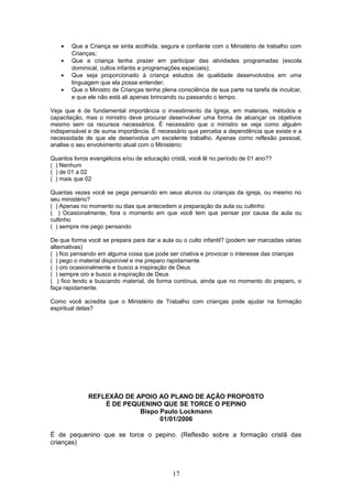 • Que a Criança se sinta acolhida, segura e confiante com o Ministério de trabalho com
Crianças;
• Que a criança tenha prazer em participar das atividades programadas (escola
dominical, cultos infantis e programações especiais);
• Que seja proporcionado à criança estudos de qualidade desenvolvidos em uma
linguagem que ela possa entender;
• Que o Ministro de Crianças tenha plena consciência de sua parte na tarefa de inculcar,
e que ele não está ali apenas brincando ou passando o tempo.
Veja que é de fundamental importância o investimento da Igreja, em materiais, métodos e
capacitação, mas o ministro deve procurar desenvolver uma forma de alcançar os objetivos
mesmo sem os recursos necessários. È necessário que o ministro se veja como alguém
indispensável e de suma importância. É necessário que perceba a dependência que existe e a
necessidade de que ele desenvolva um excelente trabalho. Apenas como reflexão pessoal,
analise o seu envolvimento atual com o Ministério:
Quantos livros evangélicos e/ou de educação cristã, você lê no período de 01 ano??
( ) Nenhum
( ) de 01 a 02
( ) mais que 02
Quantas vezes você se pega pensando em seus alunos ou crianças da igreja, ou mesmo no
seu ministério?
( ) Apenas no momento ou dias que antecedem a preparação da aula ou cultinho
( ) Ocasionalmente, fora o momento em que você tem que pensar por causa da aula ou
cultinho
( ) sempre me pego pensando
De que forma você se prepara para dar a aula ou o culto infantil? (podem ser marcadas várias
alternativas)
( ) fico pensando em alguma coisa que pode ser criativa e provocar o interesse das crianças
( ) pego o material disponível e me preparo rapidamente
( ) oro ocasionalmente e busco a inspiração de Deus
( ) sempre oro e busco a inspiração de Deus
( ) fico lendo e buscando material, de forma contínua, ainda que no momento do preparo, o
faça rapidamente.
Como você acredita que o Ministério de Trabalho com crianças pode ajudar na formação
espiritual delas?
REFLEXÃO DE APOIO AO PLANO DE AÇÃO PROPOSTO
É DE PEQUENINO QUE SE TORCE O PEPINO
Bispo Paulo Lockmann
01/01/2006
É de pequenino que se torce o pepino. (Reflexão sobre a formação cristã das
crianças)
17
 