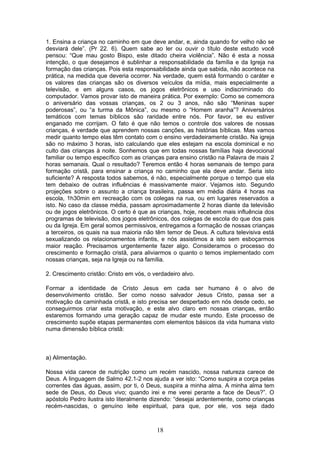 1. Ensina a criança no caminho em que deve andar, e, ainda quando for velho não se
desviará dele”. (Pr 22. 6). Quem sabe ao ler ou ouvir o título deste estudo você
pensou: “Que mau gosto Bispo, este ditado cheira violência”. Não é esta a nossa
intenção, o que desejamos é sublinhar a responsabilidade da família e da Igreja na
formação das crianças. Pois esta responsabilidade ainda que sabida, não acontece na
prática, na medida que deveria ocorrer. Na verdade, quem está formando o caráter e
os valores das crianças são os diversos veículos da mídia, mais especialmente a
televisão, e em alguns casos, os jogos eletrônicos e uso indiscriminado do
computador. Vamos provar isto de maneira prática. Por exemplo: Como se comemora
o aniversário das vossas crianças, os 2 ou 3 anos, não são “Meninas super
poderosas”, ou “a turma da Mônica”, ou mesmo o “Homem aranha”? Aniversários
temáticos com temas bíblicos são raridade entre nós. Por favor, se eu estiver
enganado me corrijam. O fato é que não temos o controle dos valores de nossas
crianças, é verdade que aprendem nossas canções, as histórias bíblicas. Mas vamos
medir quanto tempo elas têm contato com o ensino verdadeiramente cristão. Na igreja
são no máximo 3 horas, isto calculando que eles estejam na escola dominical e no
culto das crianças à noite. Sonhemos que em todas nossas famílias haja devocional
familiar ou tempo específico com as crianças para ensino cristão na Palavra de mais 2
horas semanais. Qual o resultado? Teremos então 4 horas semanais de tempo para
formação cristã, para ensinar a criança no caminho que ela deve andar. Seria isto
suficiente? A resposta todos sabemos, é não, especialmente porque o tempo que ela
tem debaixo de outras influências é massivamente maior. Vejamos isto. Segundo
projeções sobre o assunto a criança brasileira, passa em média diária 4 horas na
escola, 1h30min em recreação com os colegas na rua, ou em lugares reservados a
isto. No caso da classe média, passam aproximadamente 2 horas diante da televisão
ou de jogos eletrônicos. O certo é que as crianças, hoje, recebem mais influência dos
programas de televisão, dos jogos eletrônicos, dos colegas de escola do que dos pais
ou da Igreja. Em geral somos permissivos, entregamos a formação de nossas crianças
a terceiros, os quais na sua maioria não têm temor de Deus. A cultura televisiva está
sexualizando os relacionamentos infantis, e nós assistimos a isto sem esboçarmos
maior reação. Precisamos urgentemente fazer algo. Consideramos o processo do
crescimento e formação cristã, para aliviarmos o quanto o temos implementado com
nossas crianças, seja na Igreja ou na família.
2. Crescimento cristão: Cristo em vós, o verdadeiro alvo.
Formar a identidade de Cristo Jesus em cada ser humano é o alvo de
desenvolvimento cristão. Ser como nosso salvador Jesus Cristo, passa ser a
motivação da caminhada cristã, e isto precisa ser despertado em nós desde cedo, se
conseguirmos criar esta motivação, e este alvo claro em nossas crianças, então
estaremos formando uma geração capaz de mudar este mundo. Este processo de
crescimento supõe etapas permanentes com elementos básicos da vida humana visto
numa dimensão bíblica cristã:
a) Alimentação.
Nossa vida carece de nutrição como um recém nascido, nossa natureza carece de
Deus. A linguagem de Salmo 42.1-2 nos ajuda a ver isto: “Como suspira a corça pelas
correntes das águas, assim, por ti, ó Deus, suspira a minha alma. A minha alma tem
sede de Deus, do Deus vivo; quando irei e me verei perante a face de Deus?”. O
apóstolo Pedro ilustra isto literalmente dizendo: “desejai ardentemente, como crianças
recém-nascidas, o genuíno leite espiritual, para que, por ele, vos seja dado
18
 