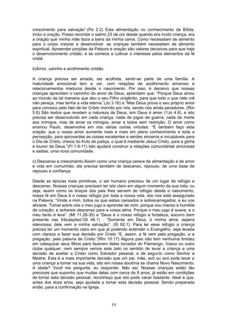 crescimento para salvação”.(Pe 2.2) Esta alimentação no conhecimento da Bíblia,
inclui a oração. Posso recordar o salmo 23 de cor desde quando era muito criança, era
a oração que minha mãe fazia a beira da minha cama. Como necessitam de alimento
para o corpo crescer e desenvolver, as crianças também necessitam de alimento
espiritual. Apreender porções da Palavra e oração são valores decisivos para que haja
o desenvolvimento cristão, e se comece a cultivar o interesse pelos elementos da fé
cristã.
b)Amor, carinho e acolhimento cristão.
A criança precisa ser amada, ser acolhida, sentir-se parte de uma família. A
maturidade emocional tem a ver, com relações de acolhimento amoroso e
relacionamentos maduros desde o nascimento. Por isso, é decisivo que nossas
crianças aprendam o caminho do amor de Deus, aprendam que: “Porque Deus amou
ao mundo de tal maneira que deu o seu Filho unigênito, para que todo o que nele crê
não pereça, mas tenha a vida eterna.”(Jo 3.16) e “Mas Deus prova o seu próprio amor
para conosco pelo fato de ter Cristo morrido por nós, sendo nós ainda pecadores. (Rm
5.8) São textos que revelam a natureza de Deus, sim Deus é amor (1Jo 4.8), e isto
precisa ser desenvolvido em cada criança, nada de jogos de guerra, nada de morte
aos inimigos, mas de amar os inimigos, amar a todos sem restrição. O amor como
ensinou Paulo, desenvolve em nós várias outras virtudes: “E também faço esta
oração: que o vosso amor aumente mais e mais em pleno conhecimento e toda a
percepção, para aprovardes as coisas excelentes e serdes sinceros e inculpáveis para
o Dia de Cristo, cheios do fruto de justiça, o qual é mediante Jesus Cristo, para a glória
e louvor de Deus.”(Fl 1.9-11) Isto ajudará construir a relações comunitárias amorosas
e sadias, uma nova comunidade.
c) Descanso e crescimento.Assim como uma criança carece de alimentação e de amor
e vida em comunhão, ela precisa também de descanso, repouso, de uma base de
repouso e confiança.
Desde as épocas mais primitivas, o ser humano precisou de um lugar de refúgio e
descanso. Nossas crianças precisam ter isto claro em algum momento da sua vida, ou
seja, assim como os braços dos pais lhes servem de refúgio desde o nascimento,
nossa fé em Deus é o nosso refúgio por toda a nossa vida, isto nos está assegurado
na Palavra: “Vinde a mim, todos os que estais cansados e sobrecarregados, e eu vos
aliviarei. Tomai sobre vós o meu jugo e aprendei de mim, porque sou manso e humilde
de coração; e achareis descanso para a vossa alma. Porque o meu jugo é suave, e o
meu fardo é leve”. (Mt 11.28-30) e “Deus é o nosso refúgio e fortaleza, socorro bem
presente nas tribulações”(Sl 46.1) . “Somente em Deus, ó minha alma, espera
silenciosa; dele vem a minha salvação”. (Sl 62.1). Para ter esse refúgio a criança
precisa ter um momento claro em que já podendo entender o Evangelho, seja levada
com clareza a fazer sua decisão por Cristo “E, assim, a fé vem pela pregação, e a
pregação, pela palavra de Cristo.”(Rm 10.17) Alguns pais não tem nenhuma timidez
em catequizar seus filhos para fazerem deles torcedor do Flamengo, Vasco ou outro
clube qualquer, nem sempre vemos este zelo no sentido de levar a criança a uma
decisão de aceitar a Cristo como Salvador pessoal, e de segui-lo como Senhor e
Mestre. Esta é a mais importante decisão que um pai, mãe, avô ou avó pode levar a
uma criança a tomar na sua vida, isto em nossa doutrina se chama Novo Nascimento.
A idade? Você me pergunta, eu respondo: Não sei. Nossas crianças estão tão
precoces que suponho que muitas delas com cerca de 8 anos, já estão em condições
de tomar esta decisão pessoal, reconheço que isto pode variar bastante. Ideal é que,
antes dos doze anos, seja ajudada a tomar esta decisão pessoal. Sendo preparada
então, para a confirmação na Igreja.
19
 
