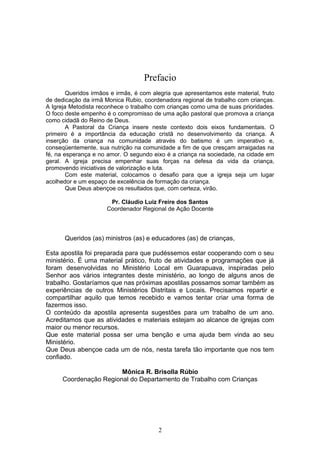 Prefacio
Queridos irmãos e irmãs, é com alegria que apresentamos este material, fruto
de dedicação da irmã Monica Rubio, coordenadora regional de trabalho com crianças.
A Igreja Metodista reconhece o trabalho com crianças como uma de suas prioridades.
O foco deste empenho é o compromisso de uma ação pastoral que promova a criança
como cidadã do Reino de Deus.
A Pastoral da Criança insere neste contexto dois eixos fundamentais. O
primeiro é a importância da educação cristã no desenvolvimento da criança. A
inserção da criança na comunidade através do batismo é um imperativo e,
conseqüentemente, sua nutrição na comunidade a fim de que cresçam arraigadas na
fé, na esperança e no amor. O segundo eixo é a criança na sociedade, na cidade em
geral. A igreja precisa empenhar suas forças na defesa da vida da criança,
promovendo iniciativas de valorização e luta.
Com este material, colocamos o desafio para que a igreja seja um lugar
acolhedor e um espaço de excelência de formação da criança.
Que Deus abençoe os resultados que, com certeza, virão.
Pr. Cláudio Luiz Freire dos Santos
Coordenador Regional de Ação Docente
Queridos (as) ministros (as) e educadores (as) de crianças,
Esta apostila foi preparada para que pudéssemos estar cooperando com o seu
ministério. É uma material prático, fruto de atividades e programações que já
foram desenvolvidas no Ministério Local em Guarapuava, inspiradas pelo
Senhor aos vários integrantes deste ministério, ao longo de alguns anos de
trabalho. Gostaríamos que nas próximas apostilas possamos somar também as
experiências de outros Ministérios Distritais e Locais. Precisamos repartir e
compartilhar aquilo que temos recebido e vamos tentar criar uma forma de
fazermos isso.
O conteúdo da apostila apresenta sugestões para um trabalho de um ano.
Acreditamos que as atividades e materiais estejam ao alcance de igrejas com
maior ou menor recursos.
Que este material possa ser uma benção e uma ajuda bem vinda ao seu
Ministério.
Que Deus abençoe cada um de nós, nesta tarefa tão importante que nos tem
confiado.
Mônica R. Brisolla Rúbio
Coordenação Regional do Departamento de Trabalho com Crianças
2
 