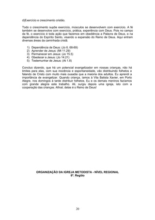 d)Exercício e crescimento cristão.
Todo o crescimento supõe exercício, músculos se desenvolvem com exercício. A fé
também se desenvolve com exercício, prática, experiência com Deus. Pois no campo
da fé, o exercício é toda ação que fazemos em obediência a Palavra de Deus, e na
dependência do Espírito Santo, visando a expansão do Reino de Deus. Aqui entram
diversas áreas da caminhada cristã.
1) Dependência de Deus: (Jo 6. 68-69)
2) Aprender de Jesus: (Mt 11.29)
3) Permanecer em Jesus: (Jo 15.5)
4) Obedecer a Jesus: (Jo 14.21)
5) Testemunhar de Jesus: (At 1.8)
Concluo dizendo, que há um potencial evangelizador em nossas crianças, não há
limites para elas, com sua inocência e espontaneidade, vão distribuindo folhetos e
falando de Cristo com muito mais ousadia que a maioria dos adultos. Eu aprendi a
importância de evangelizar. Quando criança, íamos à Vila Batista Xavier, em Porto
Alegre, nos domingos à tarde distribuir folhetos. Eu e os demais meninos fazíamos
com grande alegria este trabalho. Ali, surgiu depois uma igreja, isto com a
cooperação das crianças. Afinal, delas é o Reino de Deus!
ORGANIZAÇÃO DA IGREJA METODISTA - NÍVEL REGIONAL
6ª. Região
20
 