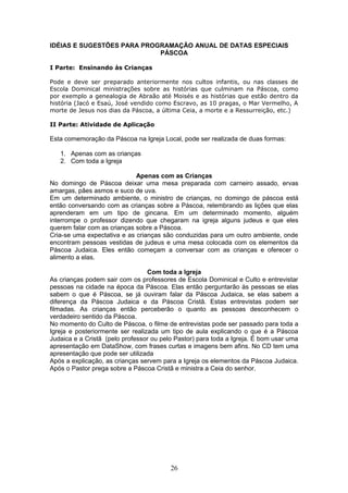 IDÉIAS E SUGESTÕES PARA PROGRAMAÇÃO ANUAL DE DATAS ESPECIAIS
PÁSCOA
I Parte: Ensinando às Crianças
Pode e deve ser preparado anteriormente nos cultos infantis, ou nas classes de
Escola Dominical ministrações sobre as histórias que culminam na Páscoa, como
por exemplo a genealogia de Abraão até Moisés e as histórias que estão dentro da
história (Jacó e Esaú, José vendido como Escravo, as 10 pragas, o Mar Vermelho, A
morte de Jesus nos dias da Páscoa, a última Ceia, a morte e a Ressurreição, etc.)
II Parte: Atividade de Aplicação
Esta comemoração da Páscoa na Igreja Local, pode ser realizada de duas formas:
1. Apenas com as crianças
2. Com toda a Igreja
Apenas com as Crianças
No domingo de Páscoa deixar uma mesa preparada com carneiro assado, ervas
amargas, pães asmos e suco de uva.
Em um determinado ambiente, o ministro de crianças, no domingo de páscoa está
então conversando com as crianças sobre a Páscoa, relembrando as lições que elas
aprenderam em um tipo de gincana. Em um determinado momento, alguém
interrompe o professor dizendo que chegaram na igreja alguns judeus e que eles
querem falar com as crianças sobre a Páscoa.
Cria-se uma expectativa e as crianças são conduzidas para um outro ambiente, onde
encontram pessoas vestidas de judeus e uma mesa colocada com os elementos da
Páscoa Judaica. Eles então começam a conversar com as crianças e oferecer o
alimento a elas.
Com toda a Igreja
As crianças podem sair com os professores de Escola Dominical e Culto e entrevistar
pessoas na cidade na época da Páscoa. Elas então perguntarão às pessoas se elas
sabem o que é Páscoa, se já ouviram falar da Páscoa Judaica, se elas sabem a
diferença da Páscoa Judaica e da Páscoa Cristã. Estas entrevistas podem ser
filmadas. As crianças então perceberão o quanto as pessoas desconhecem o
verdadeiro sentido da Páscoa.
No momento do Culto de Páscoa, o filme de entrevistas pode ser passado para toda a
Igreja e posteriormente ser realizada um tipo de aula explicando o que é a Páscoa
Judaica e a Cristã (pelo professor ou pelo Pastor) para toda a Igreja. É bom usar uma
apresentação em DataShow, com frases curtas e imagens bem afins. No CD tem uma
apresentação que pode ser utilizada
Após a explicação, as crianças servem para a Igreja os elementos da Páscoa Judaica.
Após o Pastor prega sobre a Páscoa Cristã e ministra a Ceia do senhor.
26
 