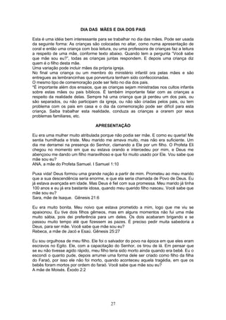 DIA DAS MÃES E DIA DOS PAIS
Esta é uma idéia bem interessante para se trabalhar no dia das mães. Pode ser usada
da seguinte forma: As crianças são colocadas no altar, como numa apresentação de
coral e então uma criança com boa leitura, ou uma professora de crianças faz a leitura
a respeito de uma mãe, conforme texto abaixo. Quando tem a pergunta “Você sabe
que mãe sou eu?”, todas as crianças juntas respondem. E depois uma criança diz
quem é o filho desta mãe.
Uma variação pode incluir mães da própria igreja.
No final uma criança ou um membro do ministério infantil ora pelas mães e são
entregues as lembrancinhas que porventura tenham sido confeccionadas.
O mesmo tipo de comemoração pode ser feito no dia dos pais.
*É importante além dos ensaios, que as crianças sejam ministradas nos cultos infantis
sobre estas mães ou pais bíblicos. É também importante falar com as crianças a
respeito da realidade delas. Sempre há uma criança que já perdeu um dos pais, ou
são separados, ou não participam da igreja, ou não são criadas pelos pais, ou tem
problema com os pais em casa e o dia da comemoração pode ser difícil para esta
criança. Saiba trabalhar esta realidade, conduza as crianças a orarem por seus
problemas familiares, etc.
APRESENTAÇÃO
Eu era uma mulher muito atribulada porque não podia ser mãe. E como eu queria! Me
sentia humilhada e triste. Meu marido me amava muito, mas não era suficiente. Um
dia me derramei na presença do Senhor, clamando a Ele por um filho. O Profeta Eli
chegou no momento em que eu estava orando e intercedeu por mim, e Deus me
abençoou me dando um filho maravilhoso e que foi muito usado por Ele. Vou sabe que
mãe sou eu?
ANA, a mãe do Profeta Samuel. I Samuel 1:10
Puxa vida! Deus formou uma grande nação a partir de mim. Prometeu ao meu marido
que a sua descendência seria enorme, e que ela seria chamada de Povo de Deus. Eu
já estava avançada em idade. Mas Deus é fiel com sua promessa. Meu marido já tinha
100 anos e eu já era bastante idosa, quando meu querido filho nasceu. Você sabe que
mãe sou eu?
Sara, mãe de Isaque. Gênesis 21:6
Eu era muito bonita. Meu noivo que estava prometido a mim, logo que me viu se
apaixonou. Eu tive dois filhos gêmeos, mas em alguns momentos não fui uma mãe
muito sábia, pois dei preferência para um deles. Os dois acabaram brigando e se
passou muito tempo até que fizessem as pazes. É preciso pedir muita sabedoria a
Deus, para ser mãe. Você sabe que mãe sou eu?
Rebeca, a mãe de Jacó e Esaú. Gênesis 25:27
Eu sou orgulhosa de meu filho. Ele foi o salvador do povo na época em que eles eram
escravos no Egito. Ele, com a capacitação do Senhor, os tirou de lá. Em pensar que
se eu não tivesse agido rápido, meu filho teria sido morto ainda quando era bebê. Eu o
escondi o quanto pude, depois arrumei uma forma dele ser criado como filho da filha
do Faraó, por isso ele não foi morto, quando aconteceu aquela tragédia, em que os
bebês foram mortos por ordem do faraó. Você sabe que mãe sou eu?
A mãe de Moisés. Êxodo 2:2
27
 