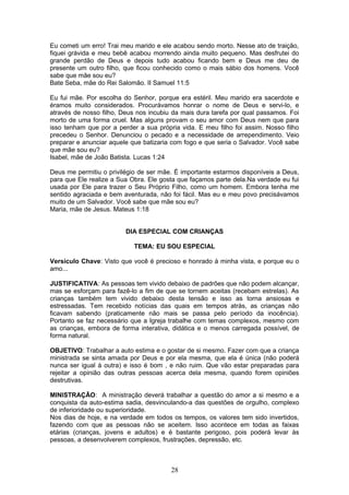 Eu cometi um erro! Trai meu marido e ele acabou sendo morto. Nesse ato de traição,
fiquei grávida e meu bebê acabou morrendo ainda muito pequeno. Mas desfrutei do
grande perdão de Deus e depois tudo acabou ficando bem e Deus me deu de
presente um outro filho, que ficou conhecido como o mais sábio dos homens. Você
sabe que mãe sou eu?
Bate Seba, mãe do Rei Salomão. II Samuel 11:5
Eu fui mãe. Por escolha do Senhor, porque era estéril. Meu marido era sacerdote e
éramos muito considerados. Procurávamos honrar o nome de Deus e servi-lo, e
através de nosso filho, Deus nos incubiu da mais dura tarefa por qual passamos. Foi
morto de uma forma cruel. Mas alguns provam o seu amor com Deus nem que para
isso tenham que por a perder a sua própria vida. E meu filho foi assim. Nosso filho
precedeu o Senhor. Denunciou o pecado e a necessidade de arrependimento. Veio
preparar e anunciar aquele que batizaria com fogo e que seria o Salvador. Você sabe
que mãe sou eu?
Isabel, mãe de João Batista. Lucas 1:24
Deus me permitiu o privilégio de ser mãe. È importante estarmos disponíveis a Deus,
para que Ele realize a Sua Obra. Ele gosta que façamos parte dela.Na verdade eu fui
usada por Ele para trazer o Seu Próprio Filho, como um homem. Embora tenha me
sentido agraciada e bem aventurada, não foi fácil. Mas eu e meu povo precisávamos
muito de um Salvador. Você sabe que mãe sou eu?
Maria, mãe de Jesus. Mateus 1:18
DIA ESPECIAL COM CRIANÇAS
TEMA: EU SOU ESPECIAL
Versículo Chave: Visto que você é precioso e honrado à minha vista, e porque eu o
amo...
JUSTIFICATIVA: As pessoas tem vivido debaixo de padrões que não podem alcançar,
mas se esforçam para fazê-lo a fim de que se tornem aceitas (recebam estrelas). As
crianças também tem vivido debaixo desta tensão e isso as torna ansiosas e
estressadas. Tem recebido notícias das quais em tempos atrás, as crianças não
ficavam sabendo (praticamente não mais se passa pelo período da inocência).
Portanto se faz necessário que a Igreja trabalhe com temas complexos, mesmo com
as crianças, embora de forma interativa, didática e o menos carregada possível, de
forma natural.
OBJETIVO: Trabalhar a auto estima e o gostar de si mesmo. Fazer com que a criança
ministrada se sinta amada por Deus e por ela mesma, que ela é única (não poderá
nunca ser igual à outra) e isso é bom , e não ruim. Que vão estar preparadas para
rejeitar a opinião das outras pessoas acerca dela mesma, quando forem opiniões
destrutivas.
MINISTRAÇÃO: A ministração deverá trabalhar a questão do amor a si mesmo e a
conquista da auto-estima sadia, desvinculando-a das questões de orgulho, complexo
de inferioridade ou superioridade.
Nos dias de hoje, e na verdade em todos os tempos, os valores tem sido invertidos,
fazendo com que as pessoas não se aceitem. Isso acontece em todas as faixas
etárias (crianças, jovens e adultos) e é bastante perigoso, pois poderá levar às
pessoas, a desenvolverem complexos, frustrações, depressão, etc.
28
 