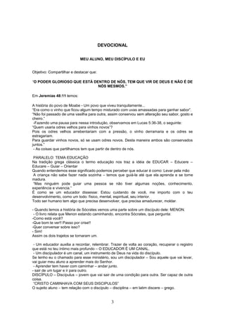 DEVOCIONAL
MEU ALUNO, MEU DISCÍPULO E EU
Objetivo: Compartilhar e destacar que:
“O PODER GLORIOSO QUE ESTÁ DENTRO DE NÓS, TEM QUE VIR DE DEUS E NÃO É DE
NÓS MESMOS.”
Em Jeremias 48:11 lemos:
A história do povo de Moabe - Um povo que viveu tranquilamente...
“Era como o vinho que ficou algum tempo misturado com uvas amassadas para ganhar sabor”.
“Não foi passado de uma vasilha para outra, assim conservou sem alteração seu sabor, gosto e
cheiro.”
-Fazendo uma pausa para nessa introdução, observamos em Lucas 5:36-38, o seguinte:
“Quem usaria odres velhos para vinhos novos”?
Pois os odres velhos arrebentariam com a pressão, o vinho derramaria e os odres se
estragariam.
Para guardar vinhos novos, só se usam odres novos. Desta maneira ambos são conservados
juntos.”
- As coisas que partilhamos tem que partir de dentro de nós.
PARALELO: TEMA EDUCAÇÃO
Na tradição grega clássica o termo educação nos traz a idéia de EDUCAR – Educere –
Educare – Guiar – Orientar
Quando entendemos esse significado podemos perceber que educar é como: Levar pela mão
A criança não sabe fazer nada sozinha – temos que guiá-la até que ela aprenda e se torne
madura.
“Mas ninguém pode guiar uma pessoa se não tiver algumas noções, conhecimento,
experiência e vivencia.”
É como se um educador dissesse: Estou cuidando de você, me importo com o teu
desenvolvimento, como um todo: físico, mental, espiritual, seu interior.
Todo ser humano tem algo que precisa desenvolver, que precisa amadurecer, moldar.
- Quando lemos a história de Sócrates vemos uma parte sobre um discípulo dele: MENON.
- O livro relata que Menon estando caminhando, encontra Sócrates, que pergunta:
-Como está você?
-Que bom te ver!! Passo por crise!!
-Quer conversar sobre isso?
- Sim!
Assim os dois trajetos se tornaram um.
- Um educador auxilia a recordar, relembrar. Trazer de volta ao coração, recuperar o registro
que está no teu íntimo mais profundo – O EDUCADOR É UM CANAL.
- Um discipulador é um canal, um instrumento de Deus na vida do discípulo.
Se tenho eu o chamado para esse ministério, sou um discipulador – Sou aquele que vai levar,
vai guiar meu aluno a aprender mais do Senhor.
- Aprender tem haver com caminhar – andar junto.
- sair de um lugar e ir para outro.
DISCÍPULO – Discípulus – jovem que vai sair de uma condição para outra. Ser capaz de outra
coisa.
“CRISTO CAMINHAVA COM SEUS DISCIPULOS”
O sujeito aluno – tem relação com o discípulo – disciplina – em latim discere – grego.
3
 