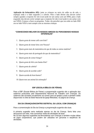 Aplicação da brincadeira (02): junte as crianças no meio do salão ou da sala, e
explique onde é o lado esquerdo e o direito. Para o lado direito elas devem correr
sempre quando a resposta for sim (você pode ter um cartaz com um SIM), para o lado
esquerdo elas devem correr sempre que a resposta for não (você pode te um cartaz com
um NÃO). Comece a fazer as perguntas. Todas vão perceber que ora estão no lado SIM
ora no lado NÃO e nem sempre com as mesmas crianças.
“CONHECENDO MELHOR OS NOSSOS AMIGOS OU PERCEBENDO NOSSAS
DIFERENÇAS”
1. Quem gosta de tomar café com leite?
2. Quem gosta de tomar leite com Nescau?
3. Quem gosta mais de matemática do que de todas as outras matérias?
4. Quem gosta mais de português do que de matemática?
5. Quem gosta de comer frango?
6. Quem gosta de bife com batata frita?
7. Quem gosta de cebola?
8. Quem gosta de acordar cedo?
9. Quem acorda de bom humor?
10. Quem tem um animal de estimação?
EBF (ESCOLA BÍBLICA DE FÉRIAS)
Para a EBF (Escola Bíblica de Férias) a programação sugerida são a aplicação dos
cadernos produzidos pelo Departamento Nacional de Trabalho com Crianças. Os
cadernos são enviados anualmente via correio para as Igrejas Locais e também estão
disponíveis no Site da Sede Nacional da igreja Metodista, na página da Criança.
DIA DA CRIANÇA/ENCONTRO DISTRITAL OU LOCAL COM CRIANÇAS
Para a comemoração do Dia da Criança a programação sugerida são duas.
A primeira sugestão seria realizada apenas no dia da Criança. Seria feita uma
devocional com elas, mas concentrar neste dia atividades de lazer.
No Cd tem algumas sugestões de Brincadeiras com Crianças e também muitas idéias
de jogos cooperativos, que podem ser utilizados em gincanas e seqüência de
atividades.
30
 