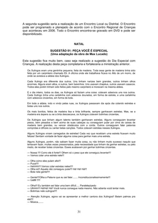A segunda sugestão seria a realização de um Encontro Local ou Distrital. O Encontro
pode ser programado e planejado de acordo com o Encontro Regional de Crianças
que aconteceu em 2006. Todo o Encontro encontra-se gravado em DVD e pode ser
disponibilizado.
NATAL
SUGESTÃO 01: PEÇA VOCÊ É ESPECIAL
(Uma adaptação da obra de Max Lucado)
Esta sugestão fica muito bem, caso seja realizado a sugestão do Dia Especial com
Crianças. A realização desta peça completaria e fortaleceria a ministração anterior.
Os Xulingos eram uma gentinha pequena, feita de madeira. Toda essa gente de madeira tinha sido
feita por um carpinteiro chamado Eli. A oficina onde ele trabalhava ficava no Alto de um morro, de
onde se avistava a aldeia dos Xulingos.
Cada Xulingo era diferente dos outros. Uns tinham narizes bem grandes, outros tinham olhos
enormes. Alguns eram altos, e outros, bem baixinhos. Uns usavam chapéus, outros usavam casacos.
Todos eles porém tinham sido feitos pelo mesmo carpinteiro e moravam na mesma aldeia.
E o dia inteiro, todos os dias, os Xulingos só faziam uma coisa: colavam adesivos uns nos outros.
Cada Xulingo tinha uma cartelinha com adesivos dourados, em forma de estrela, e uma cartelinha
com adesivos cinzentos, em forma de bola.
Em toda a aldeia, indo e vindo pelas ruas, os Xulingos passavam dia após dia colando estrelas e
bolas uns nos outros.
Os mais bonitos, feitos de madeira lisa e tinta brilhante, sempre ganhavam estrelas. Mas, se a
madeira era áspera ou se a tinta descascava, os Xulingos colavam bolinhas cinzentas.
Os Xulingos que tinham algum talento também ganhavam estrelas. Alguns conseguiam levantar
pesos, bem pesados e bem acima de suas cabeças ou conseguiam pular por cima de caixas de
madeira bem grandes, ou vencer obstáculos com a corda. Outros conseguiam falar palavras
compridas e difíceis ou cantar belas canções. Todos colavam estrelas nesses Xulingos.
Alguns Xulingos viviam carregados de estrelas! Cada vez que recebiam uma estrela ficavam muito
felizes! Sentiam vontade de fazer alguma coisa para ganhar mais uma estrela.
Alguns Xulingos, porém, não sabiam fazer muita coisa, ou não tinham muito sucesso naquilo que
tentavam fazer, muitas vezes pressionados, pela necessidade que tinham de ganhar estrelas, ou pelo
medo, de receber bolas cinzentas. Esses acabavam por ganhar bolinhas cinzentas.
--- Nossa !!!! Como ele é forte!!! Olhem só o peso que ele conseguiu levantar!!!
--- Vamos colar uma estrela nele!!!
--- Olha como eles pulam alto!!!
--- Puxa!!!!
--- Hehhhh!!! Vamos colar estrelas neles!!!!
--- Olha só!! Aquela não conseguiu pular!!! Há! Há! Há!!!
--- Bola nela gente!!!!
--- Gente!!!!Olha a Palavra que eu sei falar........ Inconstitucionalissimamente!!!
--- Ualllll !!!!!
--- Olha!!! Eu também sei falar uma bem difícil..... Paralelepípedo
--- Ulhhhh!!! Há!Há! Há!! Você nunca consegue nada mesmo. Não adianta você tentar mais.
--- Bolinhas nele xulingos!!!!
--- Atenção Xulingos, agora vai se apresentar a melhor cantora dos Xulingos!! Batam palmas pra
ela!!!!
--- Música........
31
 