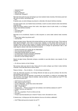 --- Heeeee!! Viva!!!
--- É isso aí!!!
--- Mas que Beleza!!!
--- Estrela nela, Xulingos!!!!
Marcinelo fazia parte do grupo de Xulingos que mais recebiam bolas cinzentas. Ele tentava pular bem
alto como os outros, mas sempre caía.
---Ai!!!!
E quando caia, os outros Xulingos se juntavam a volta dele e lhe davam bolinhas cinzentas.
As vezes quando caía, sua madeira ficava arranhada, e assim os outros colavam ainda mais bolinhas
cinzentas nele.
Então ele tentava explicar porque tinha caído, dizia alguma coisa do jeito errado, e os Xulingos
colvam mais bolinhas cinzentas
--- Eu....
--- Vou teinar mais....
--- Há! Há! Há!!!
Marcinelo vai se encolhendo, ficando no chão enquanto ou outros estão colando bolas cinzentas
nele.
--- Posso fazer melhor da próxima vez!!!
--- Há! Há! Há!!!
Depois de algum tempo, Marcinelo tinha tantas bolinhas que nem queria sair de casa. Tinha medo de
fazer alguma bobagem, como pisar na poça d´gua, tropeçar, ou não passar pelas provas que os
Xulingos faziam todos os dias, porque os Xulingos certamente iam colar nele mais uma bolinha. A
verdade é que ele tinha tantos adesivos cinzentos que os xulingos se aproximavam dele e, sem
razão alguma, colavam nele mais uma bolinha cinzenta.
--- Puxa!!! Faz tempo que a gente não vê o Marcinelo!!!
--- Por onde será que ele anda!!!???
--- Deve estar trancado dentro de casa!!!!
--- O Colecionador de bolas cinzentas!!! Há!Há!Há!!
--- Ele merece ficar coberto de bolinhas!!
--- Ele não é um bom Xulingo mesmo.....
Depois de algum tempo, Marcinelo começou a acreditar no que eles diziam a seu respeito. E vivia
dizendo:
--- Eu não sou mesmo um bom Xulingo.
Nas poucas vezes que saía de casa, ficava junto de outros xulingos que tinham muitas bolinhas
cinzentas. Entre eles Marcinelo se sentia melhor.
Passa um tempo .... fica um silencio.... E o dia começa a amanhecer....
Certo dia, Marcinelo encontrou uma Xulinga diferente de todas as que ele conhecia. Ela não tinha
nem estrelas e nem bolinhas.
Ele ficava olhando para ela admirado, procurando por uma bolinha, ou então por uma estrela. Mas
não encontrou uma sequer. Nada de estrelas, nada de bolinhas. Como poderia ser isso????? Era
assim que ele queria ser!!!
--- Hei!!! Como é o seu nome???
--- Meu nome é Lúcia. E o seu??
--- O meu é Marcinelo... Puxa!! Seu nome é tão bonito!!
--- Mas o seu também é!!!
--- Não.....o meu não é.
--- Escuta Lúcia ..... Porque você não tem nem estrelas e nem bolinhas coladas em você???
--- É fácil!! Todo dia, vou visitar Eli.]
--- Eli???
--- Sim, Eli, o carpinteiro. Fico lá no oficina com ele.
--- Por quê??
--- Porque você não descobre por si mesmo?? Suba o morro. Ele está lá em cima.
E dizendo isso, a Xulinga que não tinha adesivos virou-se e foi embora, saltitando!!
--- Hei???Mas será que ele vai querer me ver???
32
 