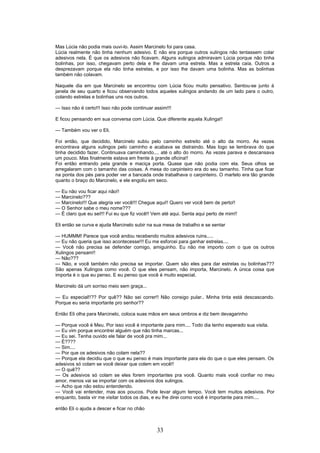Mas Lúcia não podia mais ouvi-lo. Assim Marcinelo foi para casa.
Lúcia realmente não tinha nenhum adesivo. E não era porque outros xulingos não tentassem colar
adesivos nela. É que os adesivos não ficavam. Alguns xulingos admiravam Lúcia porque não tinha
bolinhas, por isso, chegavam perto dela e lhe davam uma estrela. Mas a estrela caía. Outros a
desprezavam porque ela não tinha estrelas, e por isso lhe davam uma bolinha. Mas as bolinhas
também não colavam.
Naquele dia em que Marcinelo se encontrou com Lúcia ficou muito pensativo. Sentou-se junto à
janela de seu quarto e ficou observando todos aqueles xulingos andando de um lado para o outro,
colando estrelas e bolinhas uns nos outros.
--- Isso não é certo!!! Isso não pode continuar assim!!!
E ficou pensando em sua conversa com Lúcia. Que diferente aquela Xulinga!!
--- Também vou ver o Eli.
Foi então, que decidido, Marcinelo subiu pelo caminho estreito até o alto da morro. As vezes
encontrava alguns xulingos pelo caminho e acabava se distraindo. Mas logo se lembrava do que
tinha decidido fazer. Continuava caminhando.... até o alto do morro. As vezes parava e descansava
um pouco. Mas finalmente estava em frente à grande oficina!!
Foi então entrando pela grande e maciça porta. Quase que não podia com ela. Seus olhos se
arregalaram com o tamanho das coisas. A mesa do carpinteiro era do seu tamanho. Tinha que ficar
na ponta dos pés para poder ver a bancada onde trabalhava o carpinteiro. O martelo era tão grande
quanto o braço do Marcinelo, e ele engoliu em seco.
--- Eu não vou ficar aqui não!!
--- Marcinelo???
--- Marcinelo!!! Que alegria ver você!!! Chegue aqui!! Quero ver você bem de perto!!
--- O Senhor sabe o meu nome???
--- É claro que eu sei!!! Fui eu que fiz você!! Vem até aqui. Senta aqui perto de mim!!
Eli então se curva e ajuda Marcinelo subir na sua mesa de trabalho e se sentar
--- HUMMM! Parece que você andou recebendo muitos adesivos ruins.....
--- Eu não queria que isso acontecesse!!! Eu me esforcei para ganhar estrelas....
--- Você não precisa se defender comigo, amiguinho. Eu não me importo com o que os outros
Xulingos pensam!!
--- Não???
--- Não, e você também não precisa se importar. Quem são eles para dar estrelas ou bolinhas???
São apenas Xulingos como você. O que eles pensam, não importa, Marcinelo. A única coisa que
importa é o que eu penso. E eu penso que você é muito especial.
Marcinelo dá um sorriso meio sem graça...
--- Eu especial!!?? Por quê?? Não sei correr!! Não consigo pular.. Minha tinta está descascando.
Porque eu seria importante pro senhor??
Então Eli olha para Marcinelo, coloca suas mãos em seus ombros e diz bem devagarinho
--- Porque você é Meu. Por isso você é importante para mim.... Todo dia tenho esperado sua visita.
--- Eu vim porque encontrei alguém que não tinha marcas...
--- Eu sei. Tenha ouvido ele falar de você pra mim...
--- É????
--- Sim....
--- Por que os adesivos não colam nela??
--- Porque ela decidiu que o que eu penso é mais importante para ela do que o que eles pensam. Os
adesivos só colam se você deixar que colem em você!!
--- O quê??
--- Os adesivos só colam se eles forem importantes pra você. Quanto mais você confiar no meu
amor, menos vai se importar com os adesivos dos xulingos.
--- Acho que não estou entendendo.
--- Você vai entender, mas aos poucos. Pode levar algum tempo. Você tem muitos adesivos. Por
enquanto, basta vir me visitar todos os dias, e eu lhe direi como você é importante para mim....
então Eli o ajuda a descer e ficar no chão
33
 