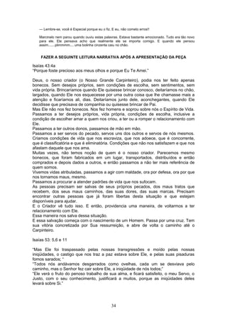 --- Lembre-se, você é Especial porque eu o fiz. E eu, não cometo erros!!
Marcinelo nem parou quando ouviu estas palavras. Estava bastante emocionado. Tudo era tão novo
para ele. Ele pensava acho que realmente ele se importa comigo. E quando ele pensou
assim.......plimmmm.... uma bolinha cinzenta caiu no chão.
FAZER A SEGUINTE LEITURA NARRATIVA APÓS A APRESENTAÇÃO DA PEÇA
Isaías 43:4a
“Porque foste precioso aos meus olhos e porque Eu Te Amei.”
Deus, o nosso criador (o Nosso Grande Carpinteiro), podia nos ter feito apenas
bonecos. Sem desejos próprios, sem condições de escolha, sem sentimentos, sem
vida própria. Brincaríamos quando Ele quisesse brincar conosco, deitaríamos no chão,
largados, quando Ele nos esquecesse por uma outra coisa que lhe chamasse mais a
atenção e ficaríamos ali, dias. Deitaríamos junto dele, aconchegantes, quando Ele
decidisse que precisava de companhia ou quisesse brincar de Pai.
Mas Ele não nos fez bonecos. Nos fez homens e soprou sobre nós o Espírito de Vida.
Passamos a ter desejos próprios, vida própria, condições de escolha, inclusive a
condição de escolher amar a quem nos criou, a ter ou a romper o relacionamento com
Ele.
Passamos a ter outros donos, passamos de mão em mão.
Passamos a ser servos do pecado, servos uns dos outros e servos de nós mesmos.
Criamos condições de vida que nos escraviza, que nos adoece, que é concorrente,
que é classificatória e que é eliminatória. Condições que não nos satisfazem e que nos
afastam daquele que nos ama.
Muitas vezes, não temos noção de quem é o nosso criador. Parecemos mesmo
bonecos, que foram fabricados em um lugar, transportados, distribuídos e então
comprados e depois dados a outros, e então passamos a não ter mais referência de
quem somos.
Vivemos vidas atribuladas, passamos a agir com maldade, ora por defesa, ora por que
nos tornamos maus, mesmo.
Passamos a procurar a atender padrões de vida que nos sufocam.
As pessoas precisam ser salvas de seus próprios pecados, dos maus tratos que
recebem, dos seus maus caminhos, das suas dores, das suas marcas. Precisam
encontrar outras pessoas que já foram libertas desta situação e que estejam
disponíveis para ajudar.
E o Criador vê tudo isso. E então, providencia uma maneira, de voltarmos a ter
relacionamento com Ele.
Essa maneira nos salva dessa situação.
E essa salvação começa com o nascimento de um Homem. Passa por uma cruz. Tem
sua vitória concretizada por Sua ressurreição, e abre de volta o caminho até o
Carpinteiro.
Isaías 53: 5,6 e 11
“Mas Ele foi traspassado pelas nossas transgressões e moído pelas nossas
iniqüidades, o castigo que nos traz a paz estava sobre Ele, e pelas suas pisaduras
fomos sarados; “
“Todos nós andávamos desgarrados como ovelhas, cada um se desviava pelo
caminho, mas o Senhor fez cair sobre Ele, a iniqüidade de nós todos;”
“Ele verá o fruto do penoso trabalho de sua alma, e ficará satisfeito, o meu Servo, o
Justo, com o seu conhecimento, justificará a muitos, porque as iniqüidades deles
levará sobre Si.”
34
 