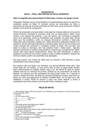 SUGESTÃO 02:
NATAL – PEÇA: UMA ÁRVORE DE NATAL DIFERENTE
Idéia ou sugestão para apresentação de Natal pelas crianças nas igrejas Locais.
Proposição: Reforçar que as comemorações e as apresentações devem se reportar ao
verdadeiro sentido do Natal. O momento precisa ser aproveitado de forma a
oportunizar às crianças de serem lembradas do real motivo de se comemorar o Natal e
também como forma de evangelismo.
Poderá ser preparada uma peça teatral, onde algumas crianças estão em uma aula de
escola dominical. Começam a conversar umas com as outras sobre o Natal. Umas
contam o que pediram de presente, o que vão ganhar...etc. Começam a perguntar
quem dá os presentes. Umas se manisfestam que acreditam em papai Noel. Outras
dizem que não acreditam....enfim, as crianças demonstram conhecer o Natal pelo
Papai Noel, pelos presentes, enfeites, etc.. Neste momento a professora intervém e os
questiona, diz que não está entendendo a conversa deles. Ela diz que até achava que
muitas crianças não conheciam o verdadeiro sentido do Natal, mas que elas, que
estão ali, todos os domingos, elas não poderiam tratar o Natal assim... Algumas
crianças reconhecem e mostram arrependimento, dizendo que a professora tem razão.
Outras mais novas pedem esclarecimento, dizem não estar entendendo, e então a
professora os reúne em torno dela e passa a contar a história verdadeira. Quando ela
termina a história, podem ser escolhidas duas aplicações.
Ela pode ensinar uma música de Natal para as crianças e elas terminam a peça
apresentando esta música à Igreja.
Ela propõe a eles que façam uma atividade: uma árvore diferente neste natal.. Esta
árvore pode ser um pinheiro, ou uma árvore feita de EVA ou papel cartão. Devem
estar confeccionados os enfeites: Estrela, anjos, cruz. No interior de cada um destes
enfeites deve ter um versículo de anúncio, profecia ou de cumprimento da vinda do
Messias. As crianças que não participaram da peça podem entrar, ler o versículo e
colocar o enfeite na árvore. Se todas as crianças participarem da peça, elas ficam um
tempo ali, como que preparando os enfeites e também lêem, um de cada vez e vão
enfeitando a árvore. Então se encerra a peça com todos olhando a árvore e
comentando como ficou bonita e como de fato conta a história do natal.
PEÇA DE NATAL
---- Olá crianças! Graça e Paz! Vão entrando e se sentando que já começamos a nossa aula de escola
dominical de hoje, ok???
---- Oi Tia!!!
---- Oi Tia!!! Graça e Paz!!
---- Oi ____________. Tudo bem??
---- Oi ____________. Tudo.
---- Oi??
---- Oi!!
---- Você sabe quantos dias faltam para o Natal??
---- Eu, não só sei que está perto!!!
---- Ai!!! Eu não vejo a hora!!
----Eu também!! Natal é uma delícia!! Todos aqueles presentes, aquelas comidas!!!
---- O que você vai ganhar??
---- Bom........eu pedi uma bicicleta..... e você??
---- Eu pedi um Vídeo Game!! E dos bons!!!
---- Ei!!!]_____________________ e você, o que pediu de Natal??
---- Eu??? Um computador, e com Internet!!
---- Nossa!! Isso é Legal!!
35
 