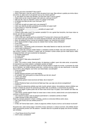 ---- Quem vai te dar a bicicleta?? Seus pais??
---- Bom!! Pedi para o meu pai, que é o dono da grana lá em casa. Mas reforcei o pedido pra minha mãe e
pra minha vó, sabe como é, pra garantir que eu vou mesmo ganhar!!
---- É, boa idéia!! Vou fazer isso também, pra ficar bem claro o que eu quero!!
---- Sabe onde vai ser a casa do papai noel, este ano, será que vai ter??
---- Não sei não, mas vou descobrir, quero ir lá, ganhar umas balas.
---- E também pra falar pra ele o que você quer, né??
---- O quê??
---- Você não vai pedir pro papai noel o seu presente??
---- Claro que não!! Eu já estou grandinho pra acreditar em papai noel!!
---- Como assim??? Você não acredita??
---- Olha só gente!! __________________acredita em papai noel!!
----- Há! Há! Há!
---- Porque vocês estão rindo?? Eu também acredito!! E é só a gente ficar bonzinho, tirar boas notas na
escola, que ele traz os presentes!!
---- Lógico que não! Menina!!
---- Como então que a gente ganha os presentes?? E porque tem criança que não ganha??
---- Os nossos pais que compram. Ou outras pessoas da família. Isso se eles tiverem dinheiro!!
---- Bom, de qualquer forma, é torcer pro presente chegar e ter coisa boa pra comer!!
---- É!! E depois também é legal, porque as cidades ficam bonitas, todas enfeitadas!!
---- Puxa Vida!!
---- O que é professora??
---- Estava aqui.... escutando vocês conversarem. Mas estão falando do natal de uma forma!!!
---- Como assim professora??
---- É que vocês são crianças cristãs! Sabem o verdadeiro sentido do Natal, mas nem está parecendo... e
isso mostra o quanto o comércio, o papai noel, as comidas e outras coisas que tem nesta época, estão
conseguindo fazer com que as pessoas se esqueçam....
---- É verdade professora!
---- Eu sinto muito!!
---- Eu também!!
---- Como assim?? Não estou entendendo??
---- Nem eu!!!
---- Bom...Vou contar a vocês. Quem já sabe, irá relembrar e refletir, quem não sabe ainda, vai aprender.
O importante é que todos saibam o verdadeiro sentido do Natal!!
E assim, a professora pega sua bíblia e fala às crianças desde a criação do mundo, a promessa da vinda
de um Salvador, as muitas profecias sobre ele, o anúncio da sua vinda e do seu nascimento, a vida dele
aqui na terra, seus milagres, sua morte, sua ressurreição, sua salvação!!
---- Puxa que legal!!
---- É mesmo!!
---- Muitas pessoas precisam ouvir esta história.
---- É verdade!! Tem tanta gente na nossa família que não tem Jesus!!
---- Tenho uma idéia!!
---- Fala professora!!
---- As pessoas gostam muito da árvore de Natal, não é mesmo??
---- É!!!!
---- Então!! Podíamos fazer uma árvore de Natal aqui hoje, que seja uma árvore evangelística!!
---- Como???
---- Ao invés de colocarmos enfeites que todo mundo sempre coloca, nós podemos colocar enfeites que
contam a história de Jesus!! Os versículos que falam dele, as profecias, o cumprimento da profecia.
---- Puxa que legal!! A gente podia não só fazer essa árvore aqui na igreja, como também dar idéia nas
nossas casas!
---- Isso! Assim, quando alguém fosse na nossa casa e visse a árvore, estaria tendo uma oportunidade de
conhecer a vida de Jesus!
---- Isso mesmo!! E mais e mais as pessoas aprenderiam o verdadeiro sentido do Natal!
---- Legal crianças!! Então mãos à obra!!
Assim as crianças passaram a fazer o enfeites, usando os versículos bíblicos sobre Jesus.
---- Ok!! Todo mundo com seu enfeite pronto???
---- Sim!!!!
---- Então, tá!! Vamos fazer assim...Cada um pega seu enfeite, lê para a turma e vai lá colocar na árvore!!
Enquanto isso, cada criança pega o microfone, lê seu versículo e o coloca na árvore. (Os enfeites devem
estar previamente prontos com fita adesiva – também deve ter na parede da Igreja uma árvore montada,
sem enfeites)
----- Puxa! Nossa árvore ficou linda!!
---- Sim!! Linda e verdadeira!!
36
 
