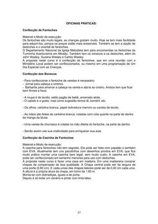OFICINAS PRÁTICAS:
Confecção de Fantoches
Material e Modo de execução:
Os fantoches são muito legais, as crianças gostam muito. Hoje se tem mais facilidade
para adquiri-los, porque os preços estão mais acessíveis. Também se tem a opção de
dedoches e o avental de fantoches.
O Departamento Nacional da Igreja Metodista tem para encomendas os fantoches da
Turminha Aventureiros em Missão. Também tem os bonecos e os dedoches, além do
John Wesley, Suzana Wesley e Carlos Wesley.
A proposta neste curso é a confecção de fantoches, que em uma reunião com o
Ministério Local podem ser confeccionados, ou mesmo em uma programação de Um
Dia Especial com as Crianças.
Confecção dos Bonecos
- Para confeccionar o fantoche de varetas é necessário:
- Jornal para cabeça e ombros
- Barbante para amarrar a cabeça na vareta e atá-la ao ombro. Ambos tem que ficar
bem firmes e fixos.
- A roupa é de tecido, estilo pagão de bebê, amarrado atrás.
- O cabelo é a gosto, mas como sugestão temos lã, bombril, etc.
- Os olhos: cartolina branca, papel dobradura marrom ou caneta de tecido.
- As mãos são feitas de cartolina branca, coladas com cola quente na parte de dentro
da manga da blusa.
- Uma vareta de churrasco é colada na mão diteita do fantoche, na parte de dentro.
- Sendo assim use sua criatividade para enriquecer sua aula.
Confecção de Casinha de Fantoches
Material e Modo de execução:
A casinha para fantoches não tem segredo. Ela pode ser feita com papelão e também
com EVA. Atualmente tem uns pacotinhos com desenhos prontos em EVA, que fica
muito prático montar uma casinha bem legal, sem muito custo. A casinha em EVA,
pode ser confeccionado em tamanho menores para uso com dedoches.
A proposta neste curso é fazer uma casa em madeira. Em uma madeireira comprar
chapas de compensado de boa qualidade. A Chapa central pode ser da largura de
uma porta (0,80 cm). E cada umas das chapas laterais pode ser de 0,40 cm cada uma.
A altura é a própria atura da chapa, em torno de 1,60 m.
Monta-se com dobradiças, iguais a de porta.
Depois é só bolar um cenário e pintar com tinta látex.
37
 