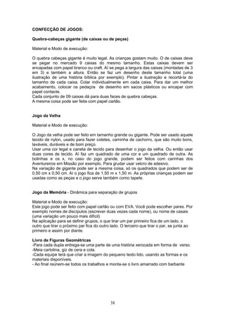 CONFECÇÃO DE JOGOS:
Quebra-cabeças gigante (de caixas ou de peças)
Material e Modo de execução:
O quebra cabeças gigante é muito legal. As crianças gostam muito. O de caixas deve
se pegar no mercado 9 caixas do mesmo tamanho. Estas caixas devem ser
encapadas com papel branco ou craft. Aí se pega a largura das caixas (montadas de 3
em 3) e também a altura. Então se faz um desenho deste tamanho total (uma
ilustração de uma história bíblica por exemplo). Pintar a ilustração e recortá-la do
tamanho de cada caixa. Colar individualmente em cada caixa. Para dar um melhor
acabamento, colocar os pedaços de desenho em sacos plásticos ou encapar com
papel contacte.
Cada conjunto de 09 caixas dá para duas faces de quebra cabeças.
A mesma coisa pode ser feita com papel cartão.
Jogo da Velha
Material e Modo de execução:
O Jogo da velha pode ser feito em tamanho grande ou gigante. Pode ser usado aquele
tecido de nylon, usado para fazer coletes, caminha de cachorro, que são muito bons,
laváveis, duráveis e de bom preço.
Usar uma cor legal e caneta de tecido para desenhar o jogo da velha. Ou então usar
duas cores de tecido. Aí faz um quadrado de uma cor e um quadrado de outra. As
bolinhas e os x, no caso do jogo grande, podem ser feitos com carinhas dos
Aventureiros em Missão por exemplo. Para grudar usar velcro de adesivo.
Na variação de gigante pode ser a mesma coisa, só os quadrados que podem ser de
0,50 cm x 0,50 cm. Aí o jogo fica de 1,50 m x 1,50 m. As próprias crianças podem ser
usadas como as peças e o jogo serve também como tapete.
Jogo da Memória - Dinâmica para separação de grupos
Material e Modo de execução:
Este jogo pode ser feito com papel cartão ou com EVA. Você pode escolher pares. Por
exemplo nomes de discípulos (escrever duas vezes cada nome), ou nome de casais
(uma variação um pouco mais difícil)
Na aplicação para se definir grupos, o que tirar um par primeiro fica de um lado, o
outro que tirar o próximo par fica do outro lado. O terceiro que tirar o par, se junta ao
primeiro e assim por diante.
Livro de Figuras Geométricas
-Para cada dupla entrega-se uma parte de uma história xerocada em forma de verso.
-Meia cartolina, giz de cera e cola.
-Cada equipe terá que criar a imagem do pequeno texto lido, usando as formas e os
materiais disponíveis.
- Ao final reúnem-se todos os trabalhos e monta-se o livro amarrado com barbante
38
 