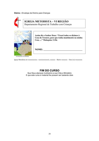 Dízimo - Envelope de Dízimo para Crianças
Aventureiros em Missão
Igreja Metodista em xxxxxxxxxxx - xxxxxxxxxxxxx, xxxxxx – Bairro xxxxxxx – fone (xx) xxxxxxxx
FIM DO CURSO
Que Deus abençoe muitíssimo a sua Vida e Ministério
E que este curso e material lhe possam ser bastante úteis
39
Assim diz o Senhor Deus: “Trazei todos os dízimos à
Casa do Tesouro, para que tenha mantimento na minha
Casa ....” Malaquias 3:10a
NOME: _______________________________________
IGREJA METODISTA – VI REGIÃO
Departamento Regional de Trabalho com Crianças
 
