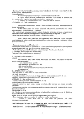 - Eu sou um instrumento de Deus para que o aluno da Escola Dominical possa ir de A até B e
assim, na vida, gradativamente...
-Educação afetiva.
O educador precisa considerar que a afetividade é a base da vida.
A Escola Dominical não é mera estrutura, sobretudo é um espaço de pessoas que
tem seus anseios, expectativas, desejos, angústias e esperanças.
A essência da Escola Dominical não é a estrutura, são as pessoas.
-Em Gálatas 3:23 Paulo menciona que:
Dentro da cultura Israelita vemos a figura do AIO - Esse tinha responsabilidade e
buscar sua maioria.
O AIO tinha que ser uma pessoa preparada culturalmente, socialmente, mas o mais
importante era o aspecto religioso – Espiritual.
- No pouco tempo que passamos com nossos discípulos, temos que ter essa perspectiva de
responsabilidade, compromisso de gerarmos verdadeiros discípulos e guia-lo à Cristo.
- Hoje nós não temos mais os AIOS – AMAS – GOVERNANTAS...
Mas a missão que a igreja tem, principalmente o MINISTÉRIO DE ENSINO da Igreja
Local, da palavra, assume então a tarefa de qualificar, preparar e capacitar o educando. (Aluno
da escola dominical)
- Paulo nos apresenta em II Timóteo 2:15
Ele fala para Timóteo: Procura apresentar-se a Deus como obreiro preparado, que maneja bem
a palavra da verdade, que não tem do que se envergonhar.
-Paulo estava preparando Timóteo para assumir a igreja – Timóteo, seu discípulo.
-Quem é teu aluno? Quem será teu discípulo??
Vejamos!!! Que missão Deus nos repassou !!!
E EU COMO DISCIPULADOR??
Aí está:
Deus derrama graça sobre Moabe, mas Moabe não alterou, não passou de vaso em
vaso e manteve seu sabor.
- Isso pode acontecer quando:
-Não aceitamos os caminhos de Deus.
-Não somos humildes.
-Não há preocupações em crescermos espiritualmente.
-Estacionamos.
Em JEREMIAS 48:11 cita Fezes..
-São impurezas da uva que fica no fundo do recipiente.
- O vinho virou vinagre
-Isso pode acontecer, vinagre, quando nós guardamos coisas preciosas dentro de nós.
-Devemos compartilhar o nosso tesouro vivo, que há dentro de nós.
MATEUS 9:17 – Não se põe vinho...
-Nossas vasilhas precisam estar novas dentro de nós
-Precisamos nos renovar diante do Senhor.
-Enquanto estivermos com nossos vasos perecíveis, não teremos uma igreja renovada,
crescendo.
-Tudo tem que começar de nossas vidas assim conseguiremos atingir nosso próximo, nosso
discípulo para Cristo.
Um exemplo a citar é:
-Na Palestina há um rio chamado Jordão que vai até ao Líbano e deságua no mar da Galiléia, e
dá para o Mar Morto – Simbolização.
-O Mar Morto só recebe, não dá nada. Não deságua em lugar nenhum.
-Deus deseja que sejamos mudados de vasilha em vasilha (purificados).
Quando o vinho ficar bom aí será dado as pessoas, um vinho
derramado,compartilhado.
“O PODER GLORIOSO QUE ESTÁ DENTRO DE NÓS, TEM QUE VIR DE DEUS E NÃO É DE
NÓS MESMOS.”
(Leda Cascione – Coordenação Distrital de Trabalho com Crianças – Distrito Litorâneo)
4
 