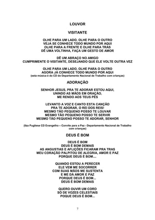 LOUVOR
VISITANTE
OLHE PARA UM LADO, OLHE PARA O OUTRO
VEJA SE CONHECE TODO MUNDO POR AQUI
OLHE PARA A FRENTE E OLHE PARA TRÁS
DÊ UMA VOLTINHA, FAÇA UM GESTO DE AMOR
DÊ UM ABRAÇO NO AMIGO
CUMPRIMENTE O VISITANTE, DESEJANDO QUE ELE VOLTE OUTRA VEZ
OLHE PARA UM LADO, OLHE PARA O OUTRO
AGORA JÁ CONHECE TODO MUNDO POR AQUI
(esta música é do CD do Departamento Nacional de Trabalho com crianças)
ADORAÇÃO
SENHOR JESUS, PRA TE ADORAR ESTOU AQUI,
UNINDO AS MÃOS EM ORAÇÃO,
ME RENDO AOS TEUS PÉS
LEVANTO A VOZ E CANTO ESTA CANÇÃO
PRA TE ADORAR, O REI DOS REIS!
MESMO TÃO PEQUENO POSSO TE LOUVAR
MESMO TÃO PEQUENO POSSO TE SERVIR
MESMO TÃO PEQUENO POSSO TE ADORAR, SENHOR
(Ilza Pugliese CD Evangelho – Convite para a Paz - Departamento Nacional de Trabalho
com crianças)
DEUS É BOM
DEUS É BOM
DEUS É BOM DEMAIS
AS ANGUSTIAS E AFLIÇÕES FICARAM PRA TRAS
MEU CORAÇÃO PALPITOU DE ALEGRIA, AMOR E PAZ
PORQUE DEUS É BOM....
QUANDO ESTOU A PERECER
ELE VEM ME SOCORRER
COM SUAS MÃOS ME SUSTENTA
E ME DÁ AMOR E PAZ
PORQUE DEUS É BOM...
DEUS É BOM DEMAIS
QUERO OUVIR UM CORO
SÓ DE VOZES CELESTIAIS
POQUE DEUS É BOM...
7
 
