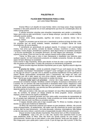 PALESTRA 01
FILHOS BEM TREINADOS PARA A VIDA
por Lúcio César Menezes
Ensinar filhos é um desafio em duas frentes: diário e de longo prazo. Exige respostas
imediatas e não pode prescindir de um bom planejamento que leve em consideração alvos de
médio e longo prazos.
É preciso encontrar soluções para situações inesperadas sem perder a consistência.
Saber para onde se está caminhando, o que se deseja alcançar, que tipo de caráter os filhos
cultivarão quando adultos.
Ensinar, entre várias acepções, significa: dar ensino a, adestrar, treinar. Dar a
conhecer, indicar.
Sugere um processo que se inicia com o nascimento e perdura ao longo de toda a vida.
Um processo que vai sendo avaliado, testado, atualizado e corrigido diante de novas
circunstâncias, de novos desafios.
É semelhante ao aprendizado de qualquer esporte. O começo é sem coordenação
motora, mais erros que acertos, vontade de desistir, cansaço, incentivos e críticas, muitas
correções, muitos elogios, persistência e paciência. Após algum tempo os resultados aparecem
– já há boa coordenação, as correções diminuem, há mais alegria que cobranças, os elogios
superam as críticas. Como em tudo na vida, sempre haverá outras coisas a aprender.
Treinar os filhos para a vida é mais interessante e desafiador que treiná-los para
qualquer esporte. Um bom treinamento produzirá um cidadão consciente, honesto, de caráter,
capaz de fazer diferença na sociedade.
Como ensinar é algo importante, deixar para decidir na hora da crise o que fazer para educar
não me parece uma boa idéia. O acaso não produzirá um treinamento consistente.
Ensinar envolve algumas decisões importantes para os pais. Significa assumir algumas
premissas:
É preciso ter metas – aonde se pretende chegar? O que você espera de seu filhos
nas situações importantes? Honestidade? Coragem? Levar vantagem em tudo? Ser confiável
ou "ter jogo de cintura"? Luta até o fim ou desiste na primeira resistência? Os fins justificam os
meios? Muitas oportunidades acontecerão para o treinamento: ele chega em casa com
brinquedo que não é dele; passa em uma prova colando; quebra algo em casa e esconde,
foge. A forma que os pais reagirem influenciará no caráter da criança.
É preciso saber que é um processo – ensinar não é algo estático, inflexível. É um
processo em constante mutação. Há falhas a serem corrigidas, há avanços e retrocessos, erros
e acertos. Se um caminho não está funcionando é necessário testar outros. Adapta-se a cada
criança, ao seu jeito e temperamento. Mas deve ser um processo pensado, articulado, capaz
de orientar ações consistentes, que permita aos filhos perceberem que há um norte e que não
depende apenas do humor dos pais.
Olho para os lados e não vejo pais que desejem ver seus filhos despreparados para a
vida. Ao contrário, há sempre um desejo ardente de vê-los progredir, vencer, conquistar
espaços, serem motivos de orgulho e satisfação.
No entanto, é possível perceber que nem todos estão conscientes da necessidade de
ter um projeto bem elaborado de treinamento. Estão envolvidos por tantas exigências da vida
que abrem mão de incutir nos filhos os conceitos corretos.
O espaço deixado pelos pais é logo ocupado pela TV, filmes ou novelas, amigos da
escola e a cultura pós-moderna do relativismo.
Os filhos vão assumindo posturas que deixam os pais perplexos, atônitos, não poucas
vezes envergonhados. Já adolescentes, não estão mais tão acessíveis ao ensino que passou
da hora. Não há mais treinamento – há muita discussão, cobrança, intransigência, falta diálogo
e não há mais como indicar o caminho ante a incapacidade de pais e filhos se comunicarem.
Educar envolve muitas atitudes importantes. Para treinar bem um filho é fundamental:
1. Coerência – seja o sim, sim e o não, não. Quanto mais coerentes forem os pais
mais obedientes serão os filhos. Eles não ficam em dúvida quando há uma ordem, um
direcionamento. Sentem que os pais sabem o que estão fazendo, ainda que não gostem. Um
filho chega para o pai e pede para ir para a chuva. O pai diz logo que não e pronto. O filho fica
9
 