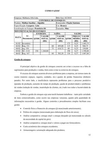 12
COMO FAZER?
Empresa: Malharia Alfa Ltda. Mês/Ano: 02/2010
CONTROLE DE ESTOQUES
Produto: Malhas Suedine - Algodão Fornecedor: Fiação Santana
Especificação: Largura: 1,6m Cor: Branca
Localização no Estoque: Prateleira 04 Tamanho: 50m
MOVIMENTAÇÃO DO ESTOQUE
ENTRADA SAÍDA SALDO
DATA
Nº.
Documento QTDE
VALOR
TOTAL
(R$)
QTDE
VALOR
TOTAL
(R$)
QTDE
PREÇO
MÉDIO
(R$)
VALOR
TOTAL
(R$)
01/02 Inventário 175 8,25 1.443,75
02/02 Req. 151 60 495,00 115 8,25 948,75
04/02 req. 158 75 618,72 40 8,25 330,00
05/02 NF. 1132 150 1.260,00 190 8,37 1.590,00
06/02 Req. 167 60 502,20 130 8,37 1.087,80
Gestão de estoques
O principal objetivo da gestão de estoques consiste em evitar o excesso ou a falta de
suprimentos para produção e vendas, bem como evitar os extravios de estoques.
O excesso de estoques acarreta diversos problemas para a empresa, em termos tanto de
custos (maiores espaços, seguros, cuidados, etc.) quanto de perdas financeiras (dinheiro
parado). Por outro lado, a insuficiência representa problemas para o processo produtivo
(paradas de produção, aumento do tempo de produção, queda de produtividade) e problemas
de vendas (redução de vendas, insatisfação de clientes, etc.) tudo isso reduz a lucratividade da
empresa.
Embora a gestão de estoques seja uma tarefa bastante trabalhosa – tanto pela variedade
de itens comercializados, como ocorre nas empresas varejistas, quanto pela quantidade de
informações necessárias à gestão. Alguns controles e procedimentos simples facilitam essa
gestão:
• Controle físico e financeiro de estoques (já mencionado anteriormente);
• Política de compras (mencionada para elaboração do fluxo de caixa);
• Análise comparativa: estoque atual x estoque desejado (já mencionada no cálculo
da necessidade de capital de giro);
• Análise comparativa: estoque atual x valores a pagar aos fornecedores;
• Custo econômico dos estoques excedentes;
• Armazenagem e arrumação adequada dos produtos;
 