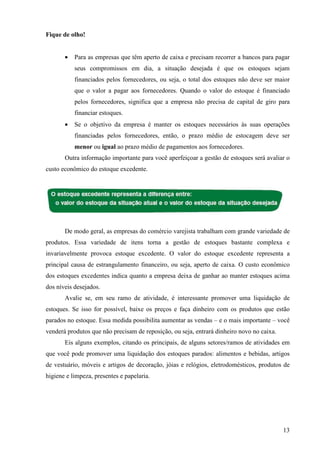 13
Fique de olho!
• Para as empresas que têm aperto de caixa e precisam recorrer a bancos para pagar
seus compromissos em dia, a situação desejada é que os estoques sejam
financiados pelos fornecedores, ou seja, o total dos estoques não deve ser maior
que o valor a pagar aos fornecedores. Quando o valor do estoque é financiado
pelos fornecedores, significa que a empresa não precisa de capital de giro para
financiar estoques.
• Se o objetivo da empresa é manter os estoques necessários às suas operações
financiadas pelos fornecedores, então, o prazo médio de estocagem deve ser
menor ou igual ao prazo médio de pagamentos aos fornecedores.
Outra informação importante para você aperfeiçoar a gestão de estoques será avaliar o
custo econômico do estoque excedente.
De modo geral, as empresas do comércio varejista trabalham com grande variedade de
produtos. Essa variedade de itens torna a gestão de estoques bastante complexa e
invariavelmente provoca estoque excedente. O valor do estoque excedente representa a
principal causa de estrangulamento financeiro, ou seja, aperto de caixa. O custo econômico
dos estoques excedentes indica quanto a empresa deixa de ganhar ao manter estoques acima
dos níveis desejados.
Avalie se, em seu ramo de atividade, é interessante promover uma liquidação de
estoques. Se isso for possível, baixe os preços e faça dinheiro com os produtos que estão
parados no estoque. Essa medida possibilita aumentar as vendas – e o mais importante – você
venderá produtos que não precisam de reposição, ou seja, entrará dinheiro novo no caixa.
Eis alguns exemplos, citando os principais, de alguns setores/ramos de atividades em
que você pode promover uma liquidação dos estoques parados: alimentos e bebidas, artigos
de vestuário, móveis e artigos de decoração, jóias e relógios, eletrodomésticos, produtos de
higiene e limpeza, presentes e papelaria.
 