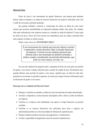 14
Fluxo de Caixa
Fluxo de caixa é um instrumento de gestão financeira, que projeta para períodos
futuros todas as entradas e as saídas de recursos financeiros da empresa, indicando como será
o saldo de caixa para o período projetado.
Sua grande utilidade é permitir a visualização de sobras ou faltas de caixa antes
mesmo que ocorram, possibilitando ao empresário planejar melhor suas ações. Na verdade,
toda ação realizada por uma empresa resume-se a entrada ou saída de dinheiro! É nesse jogo
de entra-e-sai que o Fluxo de Caixa mostra sua importância, pois nos ajuda a perceber bem
antes quando vai faltar ou sobrar recurso.
Então, o que vem a ser o FLUXO DE CAIXA?
No caso das empresas de pequeno porte, a projeção do fluxo de caixa para um período
de quatro a seis meses é tempo suficiente para a gestão do capital de giro. Ressaltamos que,
quando falamos num período de quatro a seis meses, significa que, ao final de cada mês,
projetam-se novamente os períodos seguintes, de modo que sempre teremos informações para
um horizonte de quatro a seis meses.
Para que serve o relatório de Fluxo de Caixa?
Planejar e controlar as entradas e saídas de caixa num período de tempo determinado;
Auxiliar o empresário a tomar decisões antecipadas sobre a falta ou sobra de dinheiro
na empresa;
Verificar se a empresa está trabalhando com aperto ou folga financeira no período
avaliado;
Verificar se os recursos financeiros são suficientes para tocar o negócio em
determinado período ou se há necessidade de obtenção de capital de giro;
Planejar melhores políticas de prazos de pagamentos e recebimentos;
Avaliar a capacidade de pagamentos antes de assumir compromissos;
É um instrumento de controle que tem por objetivo auxiliar
o empresário a tomar decisões sobre a situação financeira
da empresa. Consiste em um relatório gerencial que
informa toda a movimentação de dinheiro (entradas e
saídas), sempre considerando um período determinado, que
pode ser uma semana, um mês, etc.
 