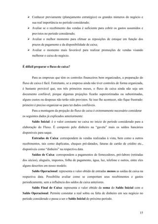 15
Conhecer previamente (planejamento estratégico) os grandes números do negócio e
sua real importância no período considerado;
Avaliar se o recebimento das vendas é suficiente para cobrir os gastos assumidos e
previstos no período considerado;
Avaliar o melhor momento para efetuar as reposições de estoque em função dos
prazos de pagamento e da disponibilidade de caixa;
Avaliar o momento mais favorável para realizar promoções de vendas visando
melhorar o caixa do negócio.
É difícil preparar o fluxo de caixa?
Para as empresas que têm os controles financeiros bem organizados, a preparação do
fluxo de caixa é fácil. Entretanto, se a empresa ainda não tiver controles de forma organizada,
é bastante provável que, nos três primeiros meses, o fluxo de caixa ainda não seja um
documento confiável, porque algumas projeções ficarão superestimadas ou subestimadas,
alguns custos ou despesas não terão sido previstos. Se isso lhe acontecer, não fique frustrado:
primeiro é preciso organizar-se para ter dados confiáveis.
Para a montagem da projeção do fluxo de caixa é extremamente necessário considerar
os seguintes dados já explicados anteriormente:
Saldo Inicial: é o valor constante no caixa no início do período considerado para a
elaboração do Fluxo. É composto pelo dinheiro na “gaveta” mais os saldos bancários
disponíveis para saque.
Entradas de Caixa: correspondem às vendas realizadas à vista, bem como a outros
recebimentos, tais como duplicatas, cheques pré-datados, faturas de cartão de crédito etc.,
disponíveis como “dinheiro” na respectiva data.
Saídas de Caixa: correspondem a pagamentos de fornecedores, pró-labore (retiradas
dos sócios), aluguéis, impostos, folha de pagamento, água, luz, telefone e outros, entre eles
alguns descritos em nosso modelo.
Saldo Operacional: representa o valor obtido de entradas menos as saídas de caixa na
respectiva data. Possibilita avaliar como se comportam seus recebimentos e gastos
periodicamente, sem a influência dos saldos de caixa anteriores.
Saldo Final de Caixa: representa o valor obtido da soma do Saldo Inicial com o
Saldo Operacional. Permite constatar a real sobra ou falta de dinheiro em seu negócio no
período considerado e passa a ser o Saldo Inicial do próximo período.
 