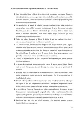 16
Como começar a montar e gerenciar o relatório de Fluxo de Caixa?
Seja sistemático! Crie o hábito de registrar todo e qualquer movimento financeiro
ocorrido e a ocorrer em sua empresa em determinada data. A informática pode auxiliá-
lo muito, entretanto, a falta de informatização não deve ser desculpa para não registrar
manualmente tais movimentos.
Na primeira hora de seu dia de trabalho, verifique, analise e registre saldo em dinheiro
no caixa bem como saldos bancários. Muita atenção deve ser dispensada aos saldos
bancários, pois é o seu dinheiro administrado por terceiros; além de incidir taxas,
tarifas e encargos financeiros, pode haver algum cheque devolvido que você
considerava como dinheiro em conta!
Todos os valores lançados no Fluxo de Caixa devem ser realistas. Para isso é
necessário manter as entradas e saídas sempre atualizadas.
Ao lançar as saídas, lembre-se que as despesas com energia elétrica, água e esgoto,
impostos municipais, estaduais e federais, assim como aluguéis, salários, prestação de
serviços continuados por terceiros, têm data certa para serem pagas. Caso contrário,
haverá incidência de multas e juros de mora. Assim, lance essas despesas como
previsões e compare-as com as realizadas na data de ocorrência.
Analise as disponibilidades de caixa, que a data mais oportuna para efetuar retiradas
pessoais (pró-labore).
A coluna de totalização sempre demonstra o grau de acerto nas previsões. Quanto
mais apurado for seu conhecimento do negócio, mais o previsto se aproximará do
realizado.
Caso seu negócio sofra influências de temporadas (alta e baixa sazonalidade), tenha
muita atenção com o planejamento de suas despesas a fim de evitar problemas de
insuficiência de caixa.
Quando o Fluxo de Caixa se torna negativo por longo período consecutivo, indica que
seu capital de giro está comprometido! Neste caso é bom pensar em promover vendas
à vista com descontos, dando ênfase aos produtos mais parados em seu estoque.
A previsão do Fluxo de Caixa permite saber antecipadamente de quanto recurso
financeiro você precisará e se pode ser gerado pelas vendas e recebimentos. Caso não
seja suficiente, permitirá que você negocie alternativas de obtenção de financiamentos
com mais critério e segurança e maiores chances de negociação de taxas.
Lembre-se que um caixa em nível adequado evita surpresas quando ocorrem
inadimplências em sua empresa.
 