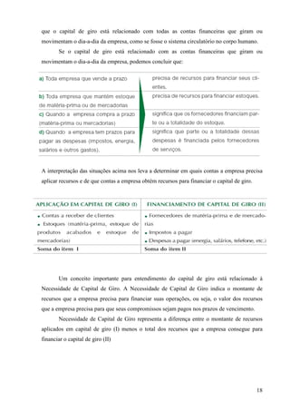 18
que o capital de giro está relacionado com todas as contas financeiras que giram ou
movimentam o dia-a-dia da empresa, como se fosse o sistema circulatório no corpo humano.
Se o capital de giro está relacionado com as contas financeiras que giram ou
movimentam o dia-a-dia da empresa, podemos concluir que:
A interpretação das situações acima nos leva a determinar em quais contas a empresa precisa
aplicar recursos e de que contas a empresa obtém recursos para financiar o capital de giro.
Um conceito importante para entendimento do capital de giro está relacionado à
Necessidade de Capital de Giro. A Necessidade de Capital de Giro indica o montante de
recursos que a empresa precisa para financiar suas operações, ou seja, o valor dos recursos
que a empresa precisa para que seus compromissos sejam pagos nos prazos de vencimento.
Necessidade de Capital de Giro representa a diferença entre o montante de recursos
aplicados em capital de giro (I) menos o total dos recursos que a empresa consegue para
financiar o capital de giro (II)
 
