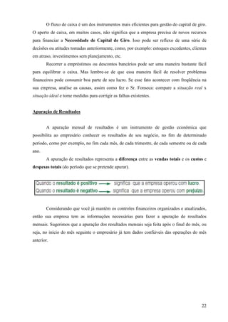 22
O fluxo de caixa é um dos instrumentos mais eficientes para gestão do capital de giro.
O aperto de caixa, em muitos casos, não significa que a empresa precisa de novos recursos
para financiar a Necessidade de Capital de Giro. Isso pode ser reflexo de uma série de
decisões ou atitudes tomadas anteriormente, como, por exemplo: estoques excedentes, clientes
em atraso, investimentos sem planejamento, etc.
Recorrer a empréstimos ou descontos bancários pode ser uma maneira bastante fácil
para equilibrar o caixa. Mas lembre-se de que essa maneira fácil de resolver problemas
financeiros pode consumir boa parte de seu lucro. Se esse fato acontecer com freqüência na
sua empresa, analise as causas, assim como fez o Sr. Fonseca: compare a situação real x
situação ideal e tome medidas para corrigir as falhas existentes.
Apuração de Resultados
A apuração mensal de resultados é um instrumento de gestão econômica que
possibilita ao empresário conhecer os resultados de seu negócio, no fim de determinado
período, como por exemplo, no fim cada mês, de cada trimestre, de cada semestre ou de cada
ano.
A apuração de resultados representa a diferença entre as vendas totais e os custos e
despesas totais (do período que se pretende apurar).
Considerando que você já mantém os controles financeiros organizados e atualizados,
então sua empresa tem as informações necessárias para fazer a apuração de resultados
mensais. Sugerimos que a apuração dos resultados mensais seja feita após o final do mês, ou
seja, no início do mês seguinte o empresário já tem dados confiáveis das operações do mês
anterior.
 