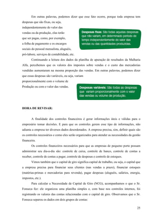25
Em outras palavras, podemos dizer que esse fato ocorre, porque toda empresa tem
despesas que são fixas, ou seja,
independentemente do valor das
vendas ou da produção, elas terão
que ser pagas, como, por exemplo,
a folha de pagamento e os encargos
sociais do pessoal mensalista, aluguéis,
pró-labore, serviços de contabilidade, etc.
Continuando a leitura dos dados da planilha de apuração de resultados da Malharia
Alfa, percebemos que os valores dos impostos sobre vendas e o custo das mercadorias
vendidas aumentaram na mesma proporção das vendas. Em outras palavras, podemos dizer
que essas despesas são variáveis, ou seja, variam
proporcionalmente com o volume de
Produção ou com o valor das vendas.
HORA DE REVISAR:
A finalidade dos controles financeiros é gerar informações úteis e válidas para o
empresário tomar decisões. E para que os controles gerem esse tipo de informações, não
adianta a empresa ter diversos dados desordenados. A empresa precisa, sim, definir quais são
os controles necessários e como eles serão organizados para atender as necessidades da gestão
financeira.
Os controles financeiros necessários para que as empresas de pequeno porte possam
administrar seu dia-a-dia são: controle de caixa, controle de banco, controle de contas a
receber, controle de contas a pagar, controle de despesas e controle de estoques.
Vimos também que o capital de giro significa capital de trabalho, ou seja, o capital que
a empresa precisa para financiar seus clientes (nas vendas a prazo), financiar estoques
(matérias-primas e mercadorias para revenda), pagar despesas (aluguéis, salários, energia,
impostos, etc.).
Para calcular a Necessidade de Capital de Giro (NCG), acompanhamos o que o Sr.
Fonseca fez: ele organizou uma planilha simples e, com base nos controles internos, foi
registrando os valores das contas relacionadas com o capital de giro. Observamos que o Sr.
Fonseca separou os dados em dois grupos de contas:
 