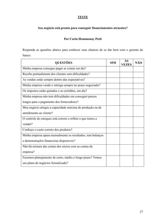 27
TESTE
Seu negócio está pronto para conseguir financiamentos atraentes?
Por Carin Hommonay Petti
Responda as questões abaixo para conhecer suas chances de se dar bem com o gerente do
banco:
QUESTÕES SIM
ÀS
VEZES
NÃO
Minha empresa consegue pagar as contas em dia?
Recebo pontualmente dos clientes sem dificuldades?
As vendas estão sempre dentro das expectativas?
Minha empresa vende e entrega sempre no prazo negociado?
Os impostos estão quitados e as certidões, em dia?
Minha empresa não tem dificuldades em conseguir prazos
longos para o pagamento dos fornecedores?
Meu negócio atingiu a capacidade máxima de produção ou de
atendimento ao cliente?
O controle de estoques está correto e reflete o que temos a
vender?
Conheço o custo correto dos produtos?
Minha empresa apura mensalmente os resultados, tem balanços
e demonstrações financeiras disponíveis?
Não há mistura das contas dos sócios com as contas da
empresa?
Fazemos planejamento de curto, médio e longo prazo? Temos
um plano de negócios formalizado?
 