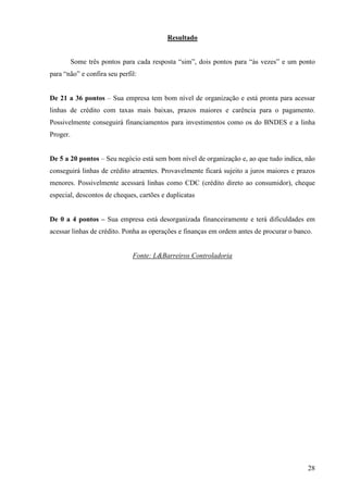 28
Resultado
Some três pontos para cada resposta “sim”, dois pontos para “às vezes” e um ponto
para “não” e confira seu perfil:
De 21 a 36 pontos – Sua empresa tem bom nível de organização e está pronta para acessar
linhas de crédito com taxas mais baixas, prazos maiores e carência para o pagamento.
Possivelmente conseguirá financiamentos para investimentos como os do BNDES e a linha
Proger.
De 5 a 20 pontos – Seu negócio está sem bom nível de organização e, ao que tudo indica, não
conseguirá linhas de crédito atraentes. Provavelmente ficará sujeito a juros maiores e prazos
menores. Possivelmente acessará linhas como CDC (crédito direto ao consumidor), cheque
especial, descontos de cheques, cartões e duplicatas
De 0 a 4 pontos – Sua empresa está desorganizada financeiramente e terá dificuldades em
acessar linhas de crédito. Ponha as operações e finanças em ordem antes de procurar o banco.
Fonte: L&Barreiros Controladoria
 
