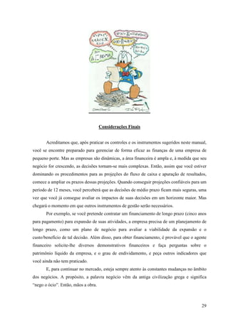 29
Considerações Finais
Hora de praticar
Acreditamos que, após praticar os controles e os instrumentos sugeridos neste manual,
você se encontre preparado para gerenciar de forma eficaz as finanças de uma empresa de
pequeno porte. Mas as empresas são dinâmicas, a área financeira é ampla e, à medida que seu
negócio for crescendo, as decisões tornam-se mais complexas. Então, assim que você estiver
dominando os procedimentos para as projeções do fluxo de caixa e apuração de resultados,
comece a ampliar os prazos dessas projeções. Quando conseguir projeções confiáveis para um
período de 12 meses, você perceberá que as decisões de médio prazo ficam mais seguras, uma
vez que você já consegue avaliar os impactos de suas decisões em um horizonte maior. Mas
chegará o momento em que outros instrumentos de gestão serão necessários.
Por exemplo, se você pretende contratar um financiamento de longo prazo (cinco anos
para pagamento) para expansão de suas atividades, a empresa precisa de um planejamento de
longo prazo, como um plano de negócio para avaliar a viabilidade da expansão e o
custo/benefício de tal decisão. Além disso, para obter financiamento, é provável que o agente
financeiro solicite-lhe diversos demonstrativos financeiros e faça perguntas sobre o
patrimônio líquido da empresa, e o grau de endividamento, e peça outros indicadores que
você ainda não tem praticado.
E, para continuar no mercado, esteja sempre atento às constantes mudanças no âmbito
dos negócios. A propósito, a palavra negócio vêm da antiga civilização grega e significa
“nego o ócio”. Então, mãos a obra.
 