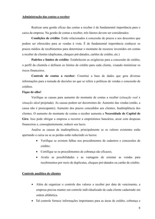 8
Administração das contas a receber
Realizar uma gestão eficaz das contas a receber é de fundamental importância para o
caixa da empresa. Na gestão de contas a receber, três fatores devem ser considerados:
Condições de crédito: Estão relacionados à concessão de prazos e aos descontos que
podem ser oferecidos para as vendas à vista. É de fundamental importância conhecer os
prazos médios de recebimentos para determinar o montante de recursos investidos em contas
a receber de clientes (duplicatas, cheques pré-datados, cartões de crédito, etc.)
Padrões e limites de crédito: Estabelecem as exigências para a concessão de crédito,
o perfil da clientela e definem os limites de crédito para cada cliente, visando minimizar os
riscos financeiros.
Controle de contas a receber: Constitui a base de dados que gera diversas
informações para a tomada de decisões no que se refere a políticas de vendas e concessão de
créditos.
Fique de olho!
Verifique as causas para aumento do montante de contas a receber (situação real x
situação ideal projetada). As causas podem ser decorrentes de: Aumento das vendas (então, a
causa não é preocupante); Aumento dos prazos concedidos aos clientes; Inadimplência dos
clientes. O aumento do montante de contas a receber aumenta a Necessidade de Capital de
Giro. Isso pode obrigar a empresa a recorrer a empréstimos bancários, arcar com despesas
financeiras e, conseqüentemente, reduzir seu lucro.
Analise as causas da inadimplência, principalmente se os valores existentes estão
apertando o caixa ou se as perdas estão reduzindo os lucros:
• Verifique se existem falhas nos procedimentos de cadastros e concessões de
crédito;
• Certifique se os procedimentos de cobrança são eficazes;
• Avalie as possibilidades e as vantagens de orientar as vendas para
recebimentos por meio de duplicatas, cheques pré-datados ou cartão de crédito.
Controle analítico de clientes
• Além de organizar o controle dos valores a receber por data de vencimento, a
empresa precisa manter um controle individualizado de cada cliente cadastrado em
ordem alfabética.
• Tal controle fornece informações importantes para as áreas de crédito, cobrança e
 